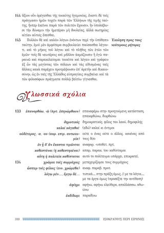 ΙΣΟΚΡΑΤΟΥΣ ΠΕΡΙ ΕΙΡΗΝΗΣ310
επαναφέρω στην προηγούμενη κατάσταση,
επανορθώνω, διορθώνω
δημοκρατικός, φίλος του λαού, δημοφιλής
(εδώ) καλοί κι έντιμοι
ούτε ο ένας ούτε ο άλλος, κανένας από
τους δύο
αναφορ. -υποθετ. πρτ.
απαρ. παρακ. του καθίσταμαι
αυτό το πολίτευμα υπάρχει, επικρατεί.
μεταχειρίζομαι τους συμμάχους
αναφ. παραβ. προτ.
τυπικά..., στην πράξη όμως, // με τα λόγια...,
με τα έργα όμως (προσέξτε την αντίθεση)
αφήνω, αφήνω ελεύθερο, απαλλάσσω, αθω-
ώνω
παραδίνω
133	 ἐπανορθόω, -ῶ (πρτ. ἐπηνώρθουν)
δημοτικός
καλοί κἀγαθοί·
οὐδέτερος, -α, -ον (αορ. επιμ. αντωνυ-
μία)
ἐν ᾗ δ᾽ ἂν ἕκαστοι τιμῶνται
καθεστάναι (ή καθεστηκέναι)
αὕτη ἡ πολιτεία καθίσταται
134	 χρῶμαι τοῖς συμμάχοις
ὥσπερ τοῖς φίλοις (ενν. χρώμεθα)
λόγῳ μέν..., ἔργῳ δέ...
ἀφίημι
ἐκδίδωμι
Έκκληση προς τους
νεότερους ρήτορες
ἄξιον οὖν ὀρέγεσθαι τῆς τοιαύτης ἡγεμονίας. ἔνεστι δὲ τοῖς
πράγμασιν ἡμῶν τυχεῖν παρὰ τῶν Ἑλλήνων τῆς τιμῆς ταύ-
της, ἥνπερ ἐκεῖνοι παρὰ τῶν πολιτῶν ἔχουσιν, ἢν ὑπολάβω-
σι τὴν δύναμιν τὴν ἡμετέραν μὴ δουλείας, ἀλλὰ σωτηρίας
αἰτίαν αὑτοῖς ἔσεσθαι.
Πολλῶν δὲ καὶ καλῶν λόγων ἐνόντων περὶ τὴν ὑπόθεσιν
ταύτην, ἐμοὶ μὲν ἀμφότερα συμβουλεύει παύσασθαι λέγον­
τι, καὶ τὸ μῆκος τοῦ λόγου καὶ τὸ πλῆθος τῶν ἐτῶν τῶν
ἐμῶν· τοῖς δὲ νεωτέροις καὶ μᾶλλον ἀκμάζουσιν ἢ ἐγὼ πα-
ραινῶ καὶ παρακελεύομαι τοιαῦτα καὶ λέγειν καὶ γράφειν
ἐξ ὧν τὰς μεγίστας τῶν πόλεων καὶ τὰς εἰθισμένας ταῖς
ἄλλαις κακὰ παρέχειν προτρέψουσιν ἐπ᾽ ἀρετὴν καὶ δικαιο-
σύνην, ὡς ἐν ταῖς τῆς Ἑλλάδος εὐπραγίαις συμβαίνει καὶ τὰ
τῶν φιλοσόφων πράγματα πολλῷ βελτίω γίγνεσθαι.
144
145
γλωσσικά σχόλια
22-0159_RHTORIKA KEIMENA.indb 310 3/5/14 5:12 PM
 