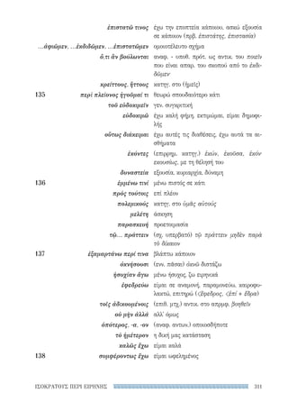 311ΙΣΟΚΡΑΤΟΥΣ ΠΕΡΙ ΕΙΡΗΝΗΣ
έχω την εποπτεία κάποιου, ασκώ εξουσία
σε κάποιον (πρβ. ἐπιστάτης, ἐπιστασία)
ομοιοτέλευτο σχήμα
αναφ. - υποθ. πρότ. ως αντικ. του ποιεῖν
που είναι απαρ. του σκοπού από το ἐκδι-
δῶμεν·
κατηγ. στο (ἡμεῖς)
θεωρώ σπουδαιότερο κάτι
γεν. συγκριτική
έχω καλή φήμη, εκτιμώμαι, είμαι δημοφι-
λής
έχω αυτές τις διαθέσεις, έχω αυτά τα αι-
σθήματα
(επιρρημ. κατηγ.) ἑκών, ἑκοῦσα, ἑκόν·
εκουσίως, με τη θέλησή του
εξουσία, κυριαρχία, δύναμη
μένω πιστός σε κάτι
επί πλέον
κατηγ. στο ὑμᾶς αὐτούς
άσκηση
προετοιμασία
(σχ. υπερβατό) τῷ πράττειν μηδὲν παρὰ
τὸ δίκαιον
βλάπτω κάποιον
(ενν. πᾶσαι) ὀκνῶ διστάζω
μένω ήσυχος, ζω ειρηνικά
είμαι σε αναμονή, παραμονεύω, καιροφυ-
λακτώ, επιτηρώ (ἔφεδρος, ἐπί + ἕδρα)
(επιθ. μτχ.) αντικ. στο απρμφ. βοηθεῖν
αλλ' όμως
(αναφ. αντων.) οποιοσδήποτε
η δική μας κατάσταση
είμαι καλά
είμαι ωφελημένος
ἐπιστατῶ τινος
...ἀφιῶμεν, ...ἐκδιδῶμεν, ...ἐπιστατῶμεν
ὅ,τι ἂν βούλωνται
κρείττους, ἥττους
135	 περὶ πλείονος ἡγοῦμαί τι
τοῦ εὐδοκιμεῖν
εὐδοκιμῶ
οὕτως διάκειμαι
ἑκόντες
δυναστεία
136	 ἐμμένω τινί
πρὸς τούτοις
πολεμικούς
μελέτη
παρασκευή
τῷ... πράττειν
137	 ἐξαμαρτάνω περί τινα
ὀκνήσουσι
ἡσυχίαν ἄγω
ἐφεδρεύω
τοῖς ἀδικουμένοις
οὐ μὴν ἀλλά
ὁπότερος, -α, -ον
τὸ ἡμέτερον
καλῶς ἔχω
138	 συμφέροντως ἔχω
22-0159_RHTORIKA KEIMENA.indb 311 3/5/14 5:12 PM
 