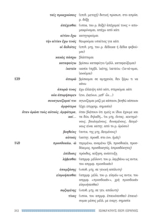 ΙΣΟΚΡΑΤΟΥΣ ΠΕΡΙ ΕΙΡΗΝΗΣ312
(επιθ. μετοχή) δοτική προσωπ. στο απρόσ.
ρ. δόξῃ
(υποκ. του ρ. δόξῃ) ἀπέχομαί τινος = απο-
μακρύνομαι, απέχω από κάτι
κατηγορούμαι
θεωρούμαι υπαίτιος για κάτι
(επιθ. μτχ. του ρ. δέδοικα ή δέδια φοβού-
μαι)
βλάπτομαι
βρίσκω καταφύγιο (μέλλ. καταφεύξομαι)
ικεσία (πρβλ. ἱκέτης, ἱκετεύω ἱκ-νέ-ομαι,
ἱκνοῦμαι)
βρίσκομαι σε αμηχανία, δεν ξέρω τι να
κάνω
έχω έλλειψη από κάτι, στερούμαι κάτι
(ενν. ἐκείνων, μεθ' ὧν...)
αγωνίζομαι μαζί με κάποιον, βοηθώ κάποιον
(έχει επιρρημ. σημασία)
όταν βλέπουν ότι εμείς οι ίδιοι έχουμε και
τα δύο, δηλαδή... (οι μτχ. ὄντας, κεκτημέ-
νους, βουλομένους, δυναμένους, δεομέ-
νους είναι κατηγ. από το ρ. ὁρῶσιν)
(αντικ. της μτχ. δεομένους)
(κατηγ. προσδ. στο ενν. ἡμᾶς)
περιμένω, αναμένω (βλ. προσδοκία, προσ-
δόκιμος, προσδοκητός, ἀπροσδόκητος)
πρόοδος, αύξηση, ανάπτυξη
(απρμφ. μέλλοντ. του ρ. λαμβάνω ως αντικ.
του απρμφ. προσδοκᾶν)
(υποθ. μτχ. σε γενική απόλυτη)
(απρμφ. μέλλ. του ρ. εἰσρέω ως αντικ. του
απρμφ. «προσδοκᾶν», χρὴ προσδοκᾶν
εἰσρυήσεσθαι)
(υποθ. μτχ. σε γεν. απόλυτη)
(υποκ. του απρμφ. ἐπαινέσεσθαι) ἐπαινέ-
σομαι μέσος μέλλ. με ενεργ. σημασία
ταῖς προεχούσαις
ἀπέχεσθαι
αἰτίαν ἔχω
τὴν αἰτίαν ἔχω τινός
οἱ δεδιότες
κακῶς πάσχω
καταφεύγω
ἱκετεία
139	ἀπορῶ
ἀπορῶ τινος
οὐκ ἀπορήσομεν
συναγωνίζομαί τινι
ἀμφότερα
ὅταν ὁρῶσι τοὺς αὐτούς, ἀμφότερα,
καί...
βοηθείας
αὐτούς
140	 προσδοκάω, -ῶ
ἐπίδοσις
λήψεσθαι
ὑπαρξάσης
εἰσρυήσεσθαι
σῳζομένης
τίνας
22-0159_RHTORIKA KEIMENA.indb 312 3/5/14 5:12 PM
 