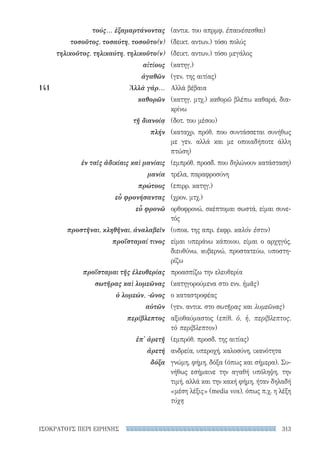 313ΙΣΟΚΡΑΤΟΥΣ ΠΕΡΙ ΕΙΡΗΝΗΣ
(αντικ. του απρμφ. ἐπαινέσεσθαι)
(δεικτ. αντων.) τόσο πολύς
(δεικτ. αντων.) τόσο μεγάλος
(κατηγ.)
(γεν. της αιτίας)
Αλλά βέβαια
(κατηγ. μτχ.) καθορῶ βλέπω καθαρά, δια­
κρίνω
(δοτ. του μέσου)
(καταχρ. πρόθ. που συντάσσεται συνήθως
με γεν. αλλά και με οποιαδήποτε άλλη
πτώση)
(εμπρόθ. προσδ. που δηλώνουν κατάσταση)
τρέλα, παραφροσύνη
(επιρρ. κατηγ.)
(χρον. μτχ.)
ορθοφρονώ, σκέπτομαι σωστά, είμαι συνε-
τός
(υποκ. της απρ. έκφρ. καλόν ἐστιν)
είμαι υπεράνω κάποιου, είμαι ο αρχηγός,
διευθύνω, κυβερνώ, προστατεύω, υποστη-
ρίζω
προασπίζω την ελευθερία
(κατηγορούμενα στο ενν. ἡμᾶς)
ο καταστροφέας
(γεν. αντικ. στο σωτῆρας και λυμεῶνας)
αξιοθαύμαστος (επίθ. ὁ, ἡ, περίβλεπτος,
τὸ περίβλεπτον)
(εμπρόθ. προσδ. της αιτίας)
ανδρεία, υπεροχή, καλοσύνη, ικανότητα
γνώμη, φήμη, δόξα (όπως και σήμερα). Συ-
νήθως εσήμαινε την αγαθή υπόληψη, την
τιμή, αλλά και την κακή φήμη, ήταν δηλαδή
«μέση λέξις» (media vox), όπως π.χ. η λέξη
τύχη
τούς... ἐξαμαρτάνοντας
τοσοῦτος, τοσαύτη, τοσοῦτο(ν)
τηλικοῦτος, τηλικαύτη, τηλικοῦτο(ν)
αἰτίους
ἀγαθῶν
141	 Ἀλλὰ γάρ...
καθορῶν
τῇ διανοίᾳ
πλήν
ἐν ταῖς ἀδικίαις καὶ μανίαις
μανία
πρώτους
εὖ φρονήσαντας
εὖ φρονῶ
προστῆναι, κληθῆναι, ἀναλαβεῖν
προΐσταμαί τινος
προΐσταμαι τῆς ἐλευθερίας
σωτῆρας καὶ λυμεῶνας
ὁ λυμεών, -ῶνος
αὐτῶν
περίβλεπτος
ἐπ' ἀρετῇ
ἀρετή
δόξα
22-0159_RHTORIKA KEIMENA.indb 313 3/5/14 5:12 PM
 