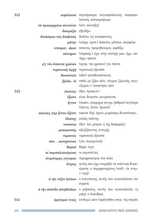 ΙΣΟΚΡΑΤΟΥΣ ΠΕΡΙ ΕΙΡΗΝΗΣ314
συμπέρασμα, συγκεφαλαίωση, ανακεφα-
λαίωση, αποκορύφωμα
(αττ. σύνταξη)
εξετάζω
διαλύω τις συκοφαντίες
(επίρρ. τροπ.) άσκοπα, μάταια, ανώφελα
αποκτώ, προμηθεύομαι, κερδίζω
(παρακμ.) έχω στην κατοχή μου, έχω, κα-
τέχω, κρατώ
(εμπρ. του χρόνου) για πάντα
τυραννική εξουσία
(εδώ) καταδυνάστευση
ποθώ με ζήλο κάτι, γίνομαι ζηλωτής, αγω-
νίζομαι ν' αποκτήσω κάτι
(δοτ. προσωπ.)
είναι δυνατόν, επιτρέπεται
(ποσοτ. επίρρημα συγκρ. βαθμού) λιγότερο
(ὀλίγον, ἧττον, ἥκιστα)
εκείνοι δηλ. έχουν μικρότερη δυνατότητα...
απλός πολίτης
(δοτ. του μέτρου ή της διαφοράς)
αξιοζήλευτος, ευτυχής
τυραννική εξουσία
(γεν. συγκριτική)
δώρο, τιμή
οι συμπολίτες
περιφρονούμαι πιο πολύ
αυτός που έχει στερηθεί τα πολιτικά δικαι-
ώματα, ο περιφρονημένος (επίθ. α στερ.
+ τιμή)
ο λιποτάκτης, αυτός που εγκαταλείπει τον
στρατό
ο ρίψασπις, αυτός που εγκαταλείπει τη
μάχη, ο άνανδρος
επιθυμώ κάτι (ὀρέγεσθαι υποκ. της απρόσ.
142	κεφάλαιον
τὰ προειρημένα συντείνει
δοκιμάζω
διαλύομαι τὰς διαβολάς
μάτην
κτάομαι, -ῶμαι
κέκτημαι
εἰς τὸν ἅπαντα χρόνον
τυραννικὴ ἀρχή
δυναστεία
ζηλόω, -ῶ
143	ἐκείνοις
ἔξεστι
ἧττον
ἐκείνοις γὰρ ἧττον ἔξεστι
ἰδιώτης
τοσούτῳ
μακαριστός
τυραννίς
τῶν... κατεχόντων
δωρεά
οἱ συμπολιτευόμενοι
ἀτιμότερος γίγνομαι
ἄτιμος
ὁ τὴν τάξιν λείπων
ὁ τὴν ἀσπίδα ἀποβάλλων
144	 ὀρέγομαί τινος
22-0159_RHTORIKA KEIMENA.indb 314 3/5/14 5:12 PM
 