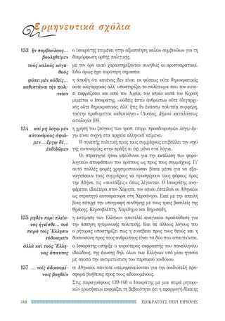 ΙΣΟΚΡΑΤΟΥΣ ΠΕΡΙ ΕΙΡΗΝΗΣ316
ο Ισοκράτης επιμένει στην αξιοποίηση καλών συμβούλων για τη
διαμόρφωση ορθής πολιτικής.
με τον όρο αυτό χαρακτηρίζονταν συνήθως οι αριστοκρατικοί.
Εδώ όμως έχει ευρύτερη σημασία.
η άποψη ότι κανένας δεν είναι εκ φύσεως ούτε δημοκρατικός
ούτε ολιγαρχικός αλλ' υποστηρίζει το πολίτευμα που τον ευνο-
εί εκφράζεται και από τον Λυσία, τον οποίο κατά τον Κοραή
μιμείται ο Ισοκράτης, «οὐδείς ἐστιν ἀνθρώπων οὔτε ὀλιγαρχι-
κὸς οὔτε δημοκρατικός, ἀλλ' ἥτις ἂν ἑκάστῳ πολιτείᾳ συμφέρῃ,
ταύτην προθυμεῖται καθεστάναι» (Λυσίας, Δήμου καταλύσεως
απολογία §8).
η χρήση του ζεύγους των τροπ. επιρρ. προσδιορισμών λόγῳ-ἔρ-
γῳ είναι συχνή στα αρχαία ελληνικά κείμενα.
Η συνεπής πολιτική προς τους συμμάχους επιβάλλει την ισχύ
της αυτονομίας στην πράξη κι όχι μόνο στα λόγια.
Οι στρατηγοί ήσαν υπεύθυνοι για την εκτέλεση των φορο-
λογικών αποφάσεων του κράτους ως προς τους συμμάχους. Γι'
αυτό πολλές φορές χρησιμοποιούσαν βίαια μέσα για να εξα-
ναγκάσουν τους συμμάχους να προσφέρουν τους φόρους προς
την Αθήνα, τις «συντάξεις» όπως λέγονταν. Ο Ισοκράτης ανα-
φέρεται ιδιαίτερα στον Χάρητα, τον οποίο έστειλαν οι Αθηναίοι
ως στρατηγό αυτοκράτορα στη Χερσόνησο. Εκεί με την απειλή
βίας πέτυχε την υπογραφή συνθήκης με τους τρεις βασιλείς της
Θράκης, Κερσοβλέπτη, Χαρίδημο και Βηρισάδη.
η εκτίμηση των Ελλήνων αποτελεί αναγκαία προϋπόθεση για
την άσκηση ηγεμονικής πολιτικής. Και σε άλλους λόγους του
ο ρήτορας υποστηρίζει πως η ευσέβεια προς τους θεούς και η
δικαιοσύνη προς τους ανθρώπους είναι τα δύο που απαιτούνται.
ο Ισοκράτης υπήρξε ο κυριότερος εκφραστής του πανελλήνιου
ιδεώδους, της ένωσης δηλ. όλων των Ελλήνων υπό μίαν ηγεσία
με σκοπό την αντιμετώπιση του περσικού κινδύνου.
οι Αθηναίοι πάντοτε υπερηφανεύονταν για την ανιδιοτελή προ-
σφορά βοήθειας προς τους αδικουμένους.
Στις παραγράφους 139-140 ο Ισοκράτης με μια σειρά ρητορι-
κών ερωτήσεων εκφράζει τη βεβαιότητα ότι η εφαρμογή δίκαιης
133	 ἢν συμβούλους...
βουληθεῖμεν
τοὺς καλοὺς κἀγα-
θούς
φύσει μὲν οὐδεὶς...
καθεστάναι τὴν πολι-
τείαν
134	 καὶ μὴ λόγῳ μὲν
αὐτονόμους ἀφιῶ-
μεν... ἔργῳ δέ...
ἐκδιδῶμεν
135	μηδὲν περὶ πλείο­
νος ἡγεῖσθε... τοῦ
παρὰ τοῖς Ἕλλησιν
εὐδοκιμεῖν
ἀλλὰ καὶ τοὺς Ἕλλη-
νας ἅπαντας
137	 ... τοῖς ἀδικουμέ-
νοις βοηθεῖν
ερμηνευτικά σχόλια
22-0159_RHTORIKA KEIMENA.indb 316 3/5/14 5:12 PM
 