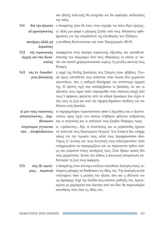 317ΙΣΟΚΡΑΤΟΥΣ ΠΕΡΙ ΕΙΡΗΝΗΣ
και ηθικής πολιτικής θα ενισχύσει και θα ωφελήσει πολλαπλώς
την πόλη.
ο Ισοκράτης ήταν 81 ετών, όταν έγραψε τον λόγο Περὶ εἰρήνης.
γι' άλλη μια φορά ο ρήτορας ζητάει από τους Αθηναίους ορθο-
φροσύνη για την υπεράσπιση της ελευθερίας των Ελλήνων.
η αντίθεση διατυπώνεται και στον Πανηγυρικόν, 80-81.
αναφέρεται στην άσκηση τυραννικής εξουσίας και καταδυνά-
στευσης των συμμάχων από τους Αθηναίους, οι οποίοι γι' αυ-
τόν τον σκοπό χρησιμοποιούσαν κυρίως τη μεγάλη ναυτική τους
δύναμη.
η αρχή της διπλής βασιλείας στη Σπάρτη είναι αβέβαιη. Γενι-
κά όμως υποτίθεται πως ανάγεται στην ένωση δυο χωριστών
κοινοτήτων, που η καθεμιά διατήρησε τον αντίστοιχο αρχηγό
της. Η ύψιστη τιμή που απολάμβαναν οι βασιλείς, αν και οι
εξουσίες τους είχαν πολύ περιορισθεί στην κλασική εποχή από
τους 5 εφόρους, φαίνεται από τα ειδικά προνόμια που είχαν σ'
όλη τους τη ζωή και από την τήρηση δημόσιου πένθους για τον
θάνατο ενός βασιλέα.
οι περιφημότεροι τυραννοκτόνοι ήσαν ο Ἁρμόδιος και ο Ἀριστο-
γείτων, προς τιμήν των οποίων στήθηκαν χάλκινοι ανδριάντες
και οι συγγενείς και οι απόγονοί τους έλαβαν διάφορες τιμές.
οι «τρέσαντες», δηλ. οι λιποτάκτες και οι ριψάσπιδες έχαναν
τα πολιτικά τους δικαιώματα (ἀτιμία). Στη Σπάρτη δεν υπήρχε
νόμος για την τιμωρία τους, αλλά τους περιφρονούσαν όλοι.
Γάμος γι' αυτούς και τους συγγενείς τους απαγορευόταν· ήταν
υποχρεωμένοι να παραμερίζουν και να σηκώνονται όρθιοι ακό-
μη και μπροστά στους νεοτέρους τους. Στον δρόμο κανείς δεν
τους χαιρετούσε. Αυτού του είδους η κοινωνική απομόνωση κα-
θιστούσε τη ζωή τους αφόρητη.
ο Ισοκράτης στον σύντομο επίλογο απευθύνει έκκληση στους νε-
ότερους ρήτορες να διαδώσουν τις ιδέες του. Την έκκληση αυτήν
υπαγόρευε τόσο η μεγάλη του ηλικία, όσο και η ιδιότητά του
ως σχολάρχη. Είχε την ελπίδα πως κάποιοι μαθητές του, προικι-
σμένοι με χαρίσματα που έλειπαν από τον ίδιο, θα παρουσίαζαν
απευθείας στον λαό τις ιδέες του.
141	 διὰ τὴν ἡλικίαν
εὖ φρονήσαντας
σωτῆρας ἀλλὰ μὴ
λυμεῶνας
142	 τὰς τυραννικὰς
ἀρχὰς καὶ τὰς δυνα-
στείας
143	 τὰς ἐν Λακεδαί-
μονι βασιλείας
οἱ μὲν τοὺς τοιούτους
ἀποκτείναντες... λαμ-
βάνουσιν
ἀτιμότεροι γίγνονται
τῶν... ἀποβαλλόντων
145	 τοῖς δὲ νεωτέ-
ροις... παραινῶ
22-0159_RHTORIKA KEIMENA.indb 317 3/5/14 5:12 PM
 