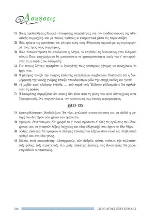 ΙΣΟΚΡΑΤΟΥΣ ΠΕΡΙ ΕΙΡΗΝΗΣ318
Ασκήσεις
1)	 Ποιες προϋποθέσεις θεωρεί ο Ισοκράτης απαραίτητες για την αναδιοργάνωση της Αθη-
ναϊκής συμμαχίας, και με ποιους τρόπους κι εκφραστικά μέσα τις παρουσιάζει;
2)	 Πώς κρίνετε τις προτάσεις του ρήτορα προς τους Αθηναίους σχετικά με τη συμπεριφο-
ρά τους προς τους συμμάχους;
3)	 Ποια πλεονεκτήματα θα απολαύσει η Αθήνα, αν επιβάλει τη δικαιοσύνη στον ελληνικό
κόσμο; Ποια επιχειρήματα θα μπορούσατε να χρησιμοποιήσετε εσείς για ν' αντικρού-
σετε τις απόψεις του Ισοκράτη;
4)	 Για ποιους λόγους προτρέπει ο Ισοκράτης τους νεότερους ρήτορες να συνεχίσουν το
έργο του;
5)	 Ο ρήτορας τονίζει την ανάγκη επιλογής κατάλληλων συμβούλων. Πιστεύετε ότι η δια-
μόρφωση της κοινής γνώμης έπαιζε σπουδαιότερο ρόλο την εποχή εκείνη και γιατί;
6)	 «ἢ μηδὲν περὶ πλείονος ἡγῆσθε, ... τοῦ παρὰ τοῖς Ἕλλησιν εὐδοκιμεῖν»: Να σχολιά-
σετε τη φράση.
7)	 Ο Ισοκράτης ισχυρίζεται ότι κανείς δεν είναι από τη φύση του ούτε ολιγαρχικός ούτε
δημοκρατικός. Να παρουσιάσετε την προσωπική σας άποψη τεκμηριωμένη.
§§133-135
1)	 ἐπανορθώσαιμεν, βουληθεῖμεν: Να γίνει εγκλιτική αντικατάσταση και να κλιθεί η με-
τοχή του δευτέρου στο χρόνο που βρίσκεται.
2)	 ἀφιῶμεν, ἐπιστατῶμεν: Να γραφεί το γ′ ενικό πρόσωπο σ' όλες τις εγκλίσεις του ίδιου
χρόνου και να γραφούν λέξεις (αρχαίας και νέας ελληνικής) που έχουν το ίδιο θέμα.
3)	 οὐδείς, ἑκόντες: Να γραφούν οι πλάγιες πτώσεις των λέξεων στον ενικό και πληθυντικό
αριθμό και στο ίδιο γένος.
4)	 βελτίω, τούς συκοφάντας, ὀλιγαρχικούς, τῶν ἀνδρῶν, φύσει, τούτων, τὴν πολιτείαν,
τοῖς φίλοις, τοῖς στρατηγοῖς, ὅ,τι, μιᾶς, ἑκάστης, ἑκόντες, τάς δυναστείας: Να χαρα-
κτηρισθούν συντακτικώς.
22-0159_RHTORIKA KEIMENA.indb 318 3/5/14 5:12 PM
 