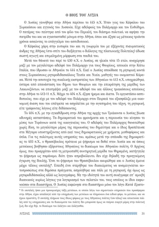 31ΛΥΣΙΑΣ
Ο ΒΙΟΣ ΤΟΥ ΛΥΣΙΑ
Ο Λυσίας γεννήθηκε στην Αθήνα περίπου το 445 π.Χ. Ήταν γιος του Κέφαλου του
Συρακόσιου και εγγονός του Λυσανία. Είχε αδελφούς τον Πολέμαρχο και τον Ευθύδημο.
Ο πατέρας του πείστηκε από τον φίλο του Περικλή, τον διάσημο πολιτικό, να αφήσει την
πατρίδα του και να εγκατασταθεί μόνιμα στην Αθήνα, όπου και έζησε ως μέτοικος τριάντα
χρόνια ασκώντας το επάγγελμα του ασπιδοποιού.
Ο Κέφαλος χάρη στην ευπορία του και τη γνωριμία του με εξέχοντες πνευματικούς
άνδρες της Αθήνας (στο σπίτι του διεξάγεται ο διάλογος της πλατωνικής Πολιτείας) έδωσε
σωστή αγωγή και επιμελημένη μόρφωση στα παιδιά του.
Μετά τον θάνατό του περί το 430 π.Χ. ο Λυσίας, σε ηλικία τότε 15 ετών, αναχώρησε
μαζί με τον μεγαλύτερο αδελφό του Πολέμαρχο για τους Θουρίους, αποικία στην Κάτω
Ιταλία, που ίδρυσαν οι Αθηναίοι το 444 π.Χ. Εκεί ο Λυσίας σπούδασε τη ρητορική κοντά
στους Συρακόσιους ρητοροδιδασκάλους Τεισία και Νικία, μαθητές του ονομαστού Κόρα-
κα. Μετά την αποτυχία της σικελικής εκστρατείας των Αθηναίων το 413 π.Χ. υποχρεώθηκε,
ύστερα από επανάσταση του δήμου των Θουρίων και την επικράτηση της μερίδας των
Λακωνιζόντων, να επιστρέψει μαζί με τον αδελφό του και άλλους τριακόσιους αποίκους
στην Αθήνα το 412-11 π.Χ. Μέχρι το 404 π.Χ. έζησε ήρεμα και άνετα. Το εργοστάσιο ασπι-
δοποιίας, που είχε με τον αδελφό του Πολέμαρχο στον Πειραιά του εξασφάλιζε μια οικο-
νομική άνεση που του επέτρεπε να ασχολείται με την αγαπημένη του τέχνη, τη ρητορική,
είτε γράφοντας λόγους είτε διδάσκοντας.
Το 404 π.Χ. με την εγκαθίδρυση στην Αθήνα της αρχής των Τριάκοντα ο Λυσίας βίωσε
οδυνηρές καταστάσεις. Τα δημοκρατικά του φρονήματα και η περιουσία του κίνησαν το
μίσος των Τυράννων κατά της οικογενείας του. Ο αδελφός του Πολέμαρχος θανατώθηκε
χωρίς δίκη, το μεγαλύτερο μέρος της περιουσίας του δημεύτηκε και ο ίδιος δραπέτευσε
στα Μέγαρα υποστηρίζοντας από εκεί τους δημοκρατικούς με χρήματα, μισθοφόρους και
όπλα. Για τις πολύτιμες αυτές υπηρεσίες του, αμέσως μετά την επάνοδο της δημοκρατί­
ας το 403 π.Χ., ο Θρασύβουλος πρότεινε με ψήφισμα να δοθεί στον Λυσία και σε όσους
μετοίκους βοήθησαν εξόριστους Αθηναίους το δικαίωμα του Αθηναίου πολίτη. Ο Αρχίνος
όμως, που προερχόταν από τη μετριοπαθή συντηρητική μερίδα του Θηραμένη, κατήγγειλε
το ψήφισμα ως παράνομο, διότι ήταν απροβούλευτο, δεν είχε δηλαδή την προηγούμενη
έγκριση της Βουλής. Έτσι το ψήφισμα του Θρασύβουλου ακυρώθηκε και ο Λυσίας έμεινε
μέχρι τέλους ισοτελής*. Επειδή έτσι στερήθηκε του δικαιώματος να αναμειγνύεται αυ-
τοπροσώπως στα δημόσια πράγματα, ασχολήθηκε και πάλι με τη ρητορική, όχι όμως ως
ρητοροδιδάσκαλος αλλά ως λογογράφος. Με την ιδιότητά του αυτή συνέγραφε επ’ αμοιβή
δικανικούς κυρίως λόγους για λογαριασμό των πελατών του, τους οποίους οι ίδιοι εκφω-
νούσαν στα δικαστήρια, Ο Λυσίας εκφώνησε στο δικαστήριο μόνο τον λόγο Κατά Ερατο-
* Oι ισοτελείς ήσαν μια προνομιούχος τάξη μετοίκων, οι οποίοι λόγω των σημαντικών υπηρεσιών που προσέφεραν
στην Αθήνα, είχαν απαλλαγεί από την υποχρέωση των μετοίκων να πληρώνουν ένα ειδικό φόρο, το μετοίκιο, και να
έχουν προστάτη. Ο ισοτελής πλήρωνε τους ίδιους φόρους με τους Αθηναίους πολίτες (ίσο-τέλος) και αποκτούσε πολ-
λές από τις υποχρεώσεις και τα δικαιώματα του πολίτη· δεν μπορούσε όμως να παίρνει ενεργό μέρος στην πολιτική
ζωή, δεν είχε δηλ. το δικαίωμα του ἐκλέγειν και ἐκλέγεσθαι.
22-0159_RHTORIKA KEIMENA.indb 31 3/5/14 5:12 PM
 
