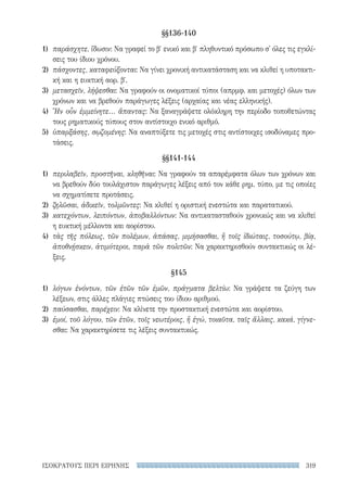319ΙΣΟΚΡΑΤΟΥΣ ΠΕΡΙ ΕΙΡΗΝΗΣ
§§136-140
1)	 παράσχητε, ἴδωσιν: Να γραφεί το β′ ενικό και β′ πληθυντικό πρόσωπο σ' όλες τις εγκλί-
σεις του ίδιου χρόνου.
2)	 πάσχοντες, καταφεύξονται: Να γίνει χρονική αντικατάσταση και να κλιθεί η υποτακτι-
κή και η ευκτική αορ. β′.
3)	 μετασχεῖν, λήψεσθαι: Να γραφούν οι ονοματικοί τύποι (απρμφ. και μετοχές) όλων των
χρόνων και να βρεθούν παράγωγες λέξεις (αρχαίας και νέας ελληνικής).
4)	 Ἢν οὖν ἐμμείνητε... ἅπαντας: Να ξαναγράψετε ολόκληρη την περίοδο τοποθετώντας
τους ρηματικούς τύπους στον αντίστοιχο ενικό αριθμό.
5)	 ὑπαρξάσης, σῳζομένης: Να αναπτύξετε τις μετοχές στις αντίστοιχες ισοδύναμες προ-
τάσεις.
§§141-144
1)	 περιλαβεῖν, προστῆναι, κληθῆναι: Να γραφούν τα απαρέμφατα όλων των χρόνων και
να βρεθούν δύο τουλάχιστον παράγωγες λέξεις από τον κάθε ρημ. τύπο, με τις οποίες
να σχηματίσετε προτάσεις.
2)	 ζηλῶσαι, ἀδικεῖν, τολμῶντες: Να κλιθεί η οριστική ενεστώτα και παρατατικού.
3)	 κατεχόντων, λειπόντων, ἀποβαλλόντων: Να αντικατασταθούν χρονικώς και να κλιθεί
η ευκτική μέλλοντα και αορίστου.
4)	 τὰς τῆς πόλεως, τῶν πολέμων, ἁπάσας, μιμήσασθαι, ἢ τοῖς ἰδιώταις, τοσούτῳ, βίᾳ,
ἀποθνῄσκειν, ἀτιμότεροι, παρὰ τῶν πολιτῶν: Να χαρακτηρισθούν συντακτικώς οι λέ-
ξεις.
§145
1)	 λόγων ἐνόντων, τῶν ἐτῶν τῶν ἐμῶν, πράγματα βελτίω: Να γράψετε τα ζεύγη των
λέξεων, στις άλλες πλάγιες πτώσεις του ίδιου αριθμού.
2)	 παύσασθαι, παρέχειν: Να κλίνετε την προστακτική ενεστώτα και αορίστου.
3)	 ἐμοί, τοῦ λόγου, τῶν ἐτῶν, τοῖς νεωτέροις, ἢ ἐγώ, τοιαῦτα, ταῖς ἄλλαις, κακά, γίγνε-
σθαι: Να χαρακτηρίσετε τις λέξεις συντακτικώς.
22-0159_RHTORIKA KEIMENA.indb 319 3/5/14 5:12 PM
 