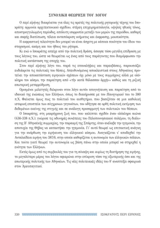 ΙΣΟΚΡΑΤΟΥΣ ΠΕΡΙ ΕΙΡΗΝΗΣ320
ΣΥΝΟΛΙΚΗ ΘΕΩΡΗΣΗ ΤΟΥ ΛΟΓΟΥ
Ο περὶ εἰρήνης διακρίνεται για όλες τις αρετές της πολιτικής ρητορικής τέχνης του Ισο-
κράτη: αρμονία αρχιτεκτονικού σχεδίου, στέρεη επιχειρηματολογία, υψηλός ηθικός τόνος,
αποστρογγυλωμένη περίοδος, απόλυτη ισορροπία μεταξύ των μερών της περιόδου, καθαρή
και σαφής διατύπωση, τέλεια ανταπόκριση νοήματος και έκφρασης, μουσικότητα.
Η εκφραστική τελειότητα δεν μπορεί να είναι άσχετη με κάποια ποιότητα του ίδιου του
στοχασμού, ακόμη και του ήθους του ρήτορα.
Κι ενώ ο Ισοκράτης απείχε από την πολιτική δράση, άσκησε τόσο μεγάλη επίδραση με
τους λόγους του, ώστε να θεωρείται ως ένας από τους παράγοντες που διαμόρφωσαν την
πολιτική κατάσταση της εποχής του.
Στον περὶ εἰρήνης λόγο του, παρά τις επαναλήψεις και παρεκβάσεις, παρουσιάζει
ευδιά­κριτα τις πολιτικές του θέσεις. Απευθυνόμενος αποκλειστικά στους Αθηναίους προ-
τείνει την αποκατάσταση ειρηνικών σχέσεων όχι μόνο με τους συμμάχους αλλά με ολό-
κληρο τον κόσμο, την παραίτηση από «τὴν κατὰ θάλασσαν ἀρχήν» καθώς και τη ριζική
εσωτερική μεταρρύθμιση.
Ορισμένοι μελετητές διέκριναν στον λόγο αυτόν απογοήτευση και παραίτηση από το
ιδανικό της ενώσεως των Ελλήνων, όπως το διακήρυσσε με τον Πανηγυρικό του το 380
π.Χ. Φαίνεται όμως πως το πολιτικό του αισθητήριο, που βασιζόταν σε μια καθολική
ιστορική εποπτεία των σύγχρονων γεγονότων, τον οδήγησε σε ορθή πολιτική εκτίμηση των
δεδομένων εκείνης της στιγμής και σε ανάλογη προσαρμογή των πολιτικών του θέσεων.
Ο Ισοκράτης, στη μακρόχρονη ζωή του, που καλύπτει σχεδόν έναν ολόκληρο αιώνα
(436-338 π.Χ.), γνώρισε τις οδυνηρές συνέπειες του Πελοποννησιακού πολέμου, τη διάλυ-
ση της Β′ Αθηναϊκής συμμαχίας, την παρακμή της Σπάρτης, όταν ανέλαβε την ηγεμονία, την
αποτυχία της Θήβας να κατακτήσει την ηγεμονία. Γι' αυτό θεωρεί ως επιτακτική ανάγκη
για την ανόρθωση την ειρήνευση του ελληνικού κόσμου. Αναγκάζεται ν' αποδεχθεί την
Ανταλκίδεια ειρήνη του 387/6, στην οποία καθορίζεται η αυτονομία των ελληνικών πόλεων.
Και τούτο γιατί θεωρεί την αυτονομία ως βάση πάνω στην οποία μπορεί να στηριχθεί η
ενότητα των Ελλήνων.
Εκτός όμως από τις συμβουλές του για τη σύναψη και κυρίως τη διατήρηση της ειρήνης,
το μεγαλύτερο μέρος του λόγου αφιερώνει στην επίκριση τόσο της εξωτερικής όσο και της
εσωτερικής πολιτικής των Αθηναίων. Τις νέες πολιτειακές ιδέες του θ' αναπτύξει σφαιρικά
στον Ἀρεοπαγιτικό.
22-0159_RHTORIKA KEIMENA.indb 320 3/5/14 5:12 PM
 