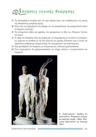 321ΙΣΟΚΡΑΤΟΥΣ ΠΕΡΙ ΕΙΡΗΝΗΣ
1)	 Να καταγράψετε στοιχεία από τον περὶ εἰρήνης λόγο, που επιβεβαιώνουν τις αρετές
της Ισοκράτειας ρητορικής τέχνης.
2)	 Ποια είναι τα επιχειρήματα του ρήτορα για την αναγκαιότητα της ειρήνης; Κατά πόσον
τα θεωρείτε πειστικά;
3)	 Να επισημάνετε λέξεις και φράσεις, που φανερώνουν το ήθος των Αθηναίων (ηγετών
και λαού).
4)	 Οι ιδέες του Ισοκράτη υπέρ της ειρήνης και τα επιχειρήματα με τα οποία τις τεκμηριώ-
νει, έρχονται σε αντίθεση με την όλη πολιτική του ρήτορα; Πιστεύετε πως σ' αυτήν την
περίπτωση αποδείχτηκε πραγματιστής; Να τεκμηριώσετε την απάντησή σας.
5)	 Πώς φαντάζεσθε τον Ισοκράτη ως πνευματική και πολιτική προσωπικότητα;
6)	Ποια επιχειρήματα θα χρησιμοποιούσατε, αν υπήρχε ανάγκη ν' αντιμετωπίσετε τον
Ισοκράτη;
Οι «Τυραννοκτόνοι» Αρμόδιος και
Αριστογείτων. Μαρμάρινο αντίγρα-
φο ρωμαϊκής εποχής. (Αθήνα, Πολι-
τιστική Πρωτεύουσα της Ευρώπης
1985)
Ασκήσεις γενικής θεώρησης
22-0159_RHTORIKA KEIMENA.indb 321 3/5/14 5:12 PM
 