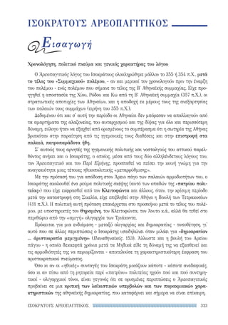 323ΙΣΟΚΡΑΤΟΥΣ ΑΡΕΟΠΑΓΙΤΙΚΟΣ
ΙΣΟΚΡΑΤΟΥΣ ΑΡΕΟΠΑΓΙΤΙΚΟΣ
Εισαγωγή
Χρονολόγηση, πολιτικό πνεύμα και γενικός χαρακτήρας του λόγου
Ο Ἀρεοπαγιτικὸς λόγος του Ισοκράτους ολοκληρώθηκε μάλλον το 355 ή 354 π.Χ., μετά
το τέλος του «Συμμαχικού» πολέμου, - αν και μερικοί τον χρονολογούν πριν την έναρξη
του πολέμου - ενός πολέμου που σήμανε το τέλος της Β′ Αθηναϊκής συμμαχίας. Είχε προ-
ηγηθεί η αποστασία της Χίου, Ρόδου και Κω από τη Β′ Αθηναϊκή συμμαχία (357 π.Χ.), οι
στρατιωτικές αποτυχίες των Αθηναίων, και η αποδοχή εκ μέρους τους της ανεξαρτησίας
των παλαιών τους συμμάχων (ειρήνη του 355 π.Χ.).
Δεδομένου ότι και σ' αυτή την περίοδο οι Αθηναίοι δεν μπόρεσαν να απαλλαγούν από
τα αμαρτήματα της αλαζονείας, του αυταρχισμού και της δίψας για όλο και περισσότερη
δύναμη, εύλογο ήταν να εξαχθεί από ορισμένους το συμπέρασμα ότι η σωτηρία της Αθήνας
βρισκόταν στην παραίτηση από τις ηγεμονικές τους διαθέσεις και στην επιστροφή στα
παλαιά, πατροπαράδοτα ήθη.
Σ' αυτούς τους αρνητές της ηγεμονικής πολιτικής και νοσταλγούς του αττικού παρελ-
θόντος ανήκει και ο Ισοκράτης, ο οποίος, μέσα από τους δύο αλληλένδετους λόγους του,
τον Ἀρεοπαγιτικὸ και τον Περὶ Εἰρήνης, προσπαθεί να πείσει την κοινή γνώμη για την
αναγκαιότητα μιας τέτοιας ηθικοπολιτικής «μεταρρύθμισης».
Με την πρότασή του για απόδοση στον Άρειο πάγο των παλαιών αρμοδιοτήτων του, ο
Ισοκράτης ακολουθεί ένα ρεύμα πολιτικής σκέψης (αυτό των οπαδών της «πατρίου πολι-
τείας») που είχε εκφρασθεί από τον Κλειτοφώντα και άλλους, όταν, την κρίσιμη περίοδο
μετά την καταστροφή στη Σικελία, είχε επιβληθεί στην Αθήνα η Βουλή των Τετρακοσίων
(411 π.Χ.). Η πολιτική αυτή πρόταση επανέρχεται στο προσκήνιο μετά το τέλος του πολέ-
μου, με υποστηρικτές τον Θηραμένη, τον Κλειτοφώντα, τον Άνυτο κ.ά., αλλά θα τεθεί στο
περιθώριο από την «αμιγή» ολιγαρχία των Τριάκοντα.
Πρόκειται για μια ενδιάμεση - μεταξύ ολιγαρχίας και δημοκρατίας - τοποθέτηση, γι'
αυτό που σε άλλες περιπτώσεις ο Ισοκράτης υποδηλώνει όταν μιλάει για «δημοκρατίαν
... ἀριστοκρατία μεμιγμένην» (Παναθηναϊκός, 153). Άλλωστε και η βουλή του Αρείου
πάγου - η οποία δεκαεφτά χρόνια μετά τα Μηδικά είδε τη δύναμή της να εξασθενεί και
τις αρμοδιότητές της να περιορίζονται - αποτελούσε τη χαρακτηριστικότερη έκφραση του
αριστοκρατικού πνεύματος.
Όσο κι αν οι «ηθικές» συνταγές του Ισοκράτη μοιάζουν κάποτε - κάποτε ανεδαφικές,
όσο κι αν πίσω από τη ρητορεία περί «πατρίου» πολιτείας ηχούν πού και πού συντηρη-
τικοί - ολιγαρχικοί τόνοι, είναι γεγονός ότι σε ορισμένες περιπτώσεις ο Ἀρεοπαγιτικὸς
προβαίνει σε μια κριτική των λαϊκιστικών υπερβολών και των παρακμιακών χαρα-
κτηριστικών της αθηναϊκής δημοκρατίας, που καταφέρνει και σήμερα να είναι επίκαιρη.
22-0159_RHTORIKA KEIMENA.indb 323 3/5/14 5:12 PM
 