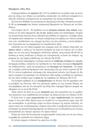 ΙΣΟΚΡΑΤΟΥΣ ΑΡΕΟΠΑΓΙΤΙΚΟΣ324
Περιεχόμενο, είδος, δομή
Ο ρήτορας δηλώνει στο προοίμιο (§§ 1-15) την πρόθεσή του να μιλήσει υπέρ της σωτη-
ρίας της πόλεως των Αθηνών και ακολούθως ανασκευάζει την υποθετική αντίρρηση ότι η
πόλη δεν κινδυνεύει, επισημαίνοντας την κρισιμότητα της γενικής κατάστασης.
Ως λύση στα αδιέξοδα της εσωτερικής και εξωτερικής πολιτικής ο Ισοκράτης προτείνει
(§ 16) την επιστροφή στην παλαιά, πατρογονική δημοκρατία του Σόλωνος και του Κλει-
σθένους.
Στη συνέχεια (§§ 19 - 35) προβαίνει σε μια σύγκριση ανάμεσα στην παλαιά, ευερ-
γετική για την πόλη, δημοκρατία, και τη νέα, πρόξενο μίσους και καταστροφών. Στοιχεία
της πατρογονικής πολιτείας όπως η αξιοκρατική ανάδειξη των αρχόντων, η ευσεβής τέλεση
των θρησκευτικών καθηκόντων, το πνεύμα αλληλεγγύης στις σχέσεις των πολιτών μεταξύ
τους κ.λπ., καταδεικνύουν την υπεροχή της έναντι της νέας πολιτείας, η οποία βασίζεται
στον ατομικισμό και την περιφρόνηση των παραδοσιακών αξιών.
Ακολουθεί μια πιο ειδική αναφορά στον κυρίαρχο κατά την παλαιά εποχή ρόλο του
Αρείου πάγου, ο οποίος με την άγρυπνη επιτήρηση της ζωής των πολιτών και το ενδια-
φέρον του για τους νέους, διαμόρφωνε υπεύθυνους, ηθικούς, νέους πολίτες (§§ 36-49), σε
αντίθεση με όσους κατέλυσαν τη δύναμή του επισωρεύοντας τα δεινά του πολέμου, της
φτώχειας και της πλήρους εξαθλίωσης των πολιτών (§§ 50-55).
Στις επόμενες παραγράφους ο ρήτορας απαντά σε υποθετικές αιτιάσεις ότι εκφράζει
ολιγαρχικές απόψεις, τονίζοντας την προσήλωσή του στην καλώς εννοουμένη δημοκρατία
και αποδεικνύοντας - μέσω της σύγκρισης με την ολιγαρχία των Τριάκοντα - ότι ακόμα
και η στρεβλή, κατοπινή δημοκρατία είναι προτιμότερη από μια τέτοια τυραννία (§§ 56-
70). Εν τούτοις συμβουλεύει επιστροφή στην πατρογονική πολιτεία γιατί θεωρεί ότι δεν
αρκεί η αποφυγή του χειρότερου (των Τριάκοντα), αλλά προέχει η επιδίωξη του καλύτερου
και του πλέον αντάξιου προς τη φύση και την παράδοση των Αθηναίων (§§ 71-77).
Στη συνέχεια προβαίνει σε μια ανακεφαλαίωση των θετικών που θα προκύψουν από
τη μεταβολή της πολιτείας, τόσο στις εξωτερικές σχέσεις με τους λοιπούς Έλληνες και
τους βαρβάρους, όσο και στο εσωτερικό της πόλης όπου κυριαρχεί διχόνοια, φτώχεια και
αδιαφορία για τα κοινά (§§ 78-83).
Τέλος, κλείνει τον λόγο του με μια προτροπή προς τους συμπολίτες του να μιμηθούν
τους προγόνους τους, συμβάλλοντας στη σωτηρία της πόλης και όλων των Ελλήνων (§ 84).
Ο λόγος είναι εν μέρει εγκωμιαστικός και εν μέρει συμβουλευτικός, και επομένως
ανήκει σ' ένα μικτό είδος. Πρέπει όμως να τονισθεί ότι το εγκωμιαστικό μέρος, παρ' όλο
που καταλαμβάνει το μεγαλύτερο τμήμα του λόγου (εγκώμιο της πατρίου πολιτείας, του
Αρείου πάγου και της δημοκρατίας), υπηρετεί στην ουσία το συμβουλευτικό (πρόταση για
επαναφορά της πατρογονικής δημοκρατίας του Σόλωνος και του Κλεισθένους και συνεπώς
αποκατάσταση των παλαιών εξουσιών του Αρείου πάγου).
Η δομή του λόγου δεν θα μπορούσε να χαρακτηρισθεί τυπική, λόγω του ότι και ο λόγος,
ως μικτός, δεν ακολουθεί ένα στερεότυπο σχήμα.
Σε γενικές γραμμές, τα βασικά του μέρη είναι τα εξής:
22-0159_RHTORIKA KEIMENA.indb 324 3/5/14 5:12 PM
 