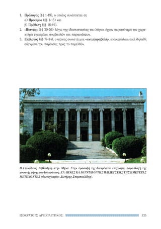 325ΙΣΟΚΡΑΤΟΥΣ ΑΡΕΟΠΑΓΙΤΙΚΟΣ
1.	 Πρόλογος (§§ 1-19), ο οποίος συνίσταται σε
α) Προοίμιο (§§ 1-15) και
β) Πρόθεση (§§ 16-19).
2.	 «Πίστεις» (§§ 20-76)· λόγω της ιδιοσυστασίας του λόγου, έχουν περισσότερο τον χαρα-
κτήρα εγκωμίων, συμβουλών και παραινέσεων.
3.	 Επίλογος (§§ 77-84), ο οποίος συνιστά μια «αντιπαραβολή», ανακεφαλαιωτική δηλαδή
σύγκριση του παρόντος προς το παρελθόν.
Η Γεννάδειος Βιβλιοθήκη στην Αθήνα. Στην πρόσοψή της διακρίνεται επιγραφή, παραλλαγή της
γνωστής ρήσης του Ισοκράτους: ΕΛΛΗΝΕΣ ΚΑΛΟΥΝΤΑΙ ΟΙ ΤΗΣ ΠΑΙΔΕΥΣΕΩΣ ΤΗΣ ΗΜΕΤΕΡΑΣ
ΜΕΤΕΧΟΝΤΕΣ (Φωτογραφία: Σωτήρης Σταμπουλίδης).
22-0159_RHTORIKA KEIMENA.indb 325 3/5/14 5:12 PM
 