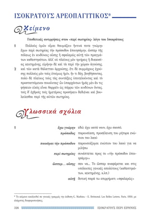 ΙΣΟΚΡΑΤΟΥΣ ΠΕΡΙ ΕΙΡΗΝΗΣ326
εδώ: έχω κατά νουν, έχω σκοπό.
παρουσίαση, προσέλευση του ρήτορα ενώ-
πιον του λαού
παρουσιάζομαι ενώπιον του λαού για να
μιλήσω
συνάπτεται προς το «τὴν πρόσοδον ἐποι-
ησάμην»
σαν να... Το ὥσπερ αναφέρεται και στις
υπόλοιπες γενικές απολύτους (καθεστηκό-
των, κεκτημένης, κ.λπ.)
δοτική παρά τω επιρρήματι «σφαλερῶς»
1	 ἔχω γνώμην
πρόσοδος
ποιοῦμαι τὴν πρόσοδον
περὶ σωτηρίας
ὥσπερ... οὔσης
αὐτῇ
Πολλοὺς ὑμῶν οἶμαι θαυμάζειν ἥντινά ποτε γνώμην
ἔχων περὶ σωτηρίας τὴν πρόσοδον ἐποιησάμην, ὥσπερ τῆς
πόλεως ἐν κινδύνοις οὔσης ἢ σφαλερῶς αὐτῇ τῶν πραγμά-
των καθεστηκότων, ἀλλ᾽ οὐ πλείους μὲν τριήρεις ἢ διακοσί-
ας κεκτημένης, εἰρήνην δὲ καὶ τὰ περὶ τὴν χώραν ἀγούσης,
καὶ τῶν κατὰ θάλατταν ἀρχούσης, ἔτι δὲ συμμάχους ἐχού-
σης πολλοὺς μὲν τοὺς ἑτοίμως ἡμῖν, ἤν τι δέῃ, βοηθήσοντας,
πολὺ δὲ πλείους τοὺς τὰς συντάξεις ὑποτελοῦντας καὶ τὸ
προσταττόμενον ποιοῦντας· ὧν ὑπαρχόντων ἡμᾶς μὲν ἄν τις
φήσειεν εἰκὸς εἶναι θαρρεῖν ὡς πόρρω τῶν κινδύνων ὄντας,
τοῖς δ᾽ ἐχθροῖς τοῖς ἡμετέροις προσήκειν δεδιέναι καὶ βου-
λεύεσθαι περὶ τῆς αὑτῶν σωτηρίας.
1
2
ΙΣΟΚΡΑΤΟΥΣ ΑΡΕΟΠΑΓΙΤΙΚΟΣ*
κείμενο
Υποθετικές αντιρρήσεις στον «περί σωτηρίας» λόγο του Ισοκράτους
γλωσσικά σχόλια
* Το κείμενο ακολουθεί σε γενικές γραμμές την έκδοση G. Mathieu - Ε. Brémond, Les Belles Lettres, Paris, 1950, με
ελάχιστες διαφοροποιήσεις.
22-0159_RHTORIKA KEIMENA.indb 326 3/5/14 5:12 PM
 
