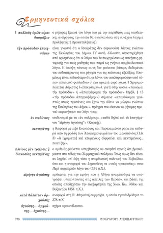 328 ΙΣΟΚΡΑΤΟΥΣ ΑΡΕΟΠΑΓΙΤΙΚΟΣ
ο ρήτορας ξεκινά τον λόγο του με την παράθεση μιας υποθετι-
κής αντίρρησης την οποία θα ανασκευάσει στη συνέχεια (σχήμα
προλήψεως ή προκαταλήψεως).
είναι γνωστό ότι ο Ισοκράτης δεν εκφωνούσε λόγους ενώπιον
της Εκκλησίας του Δήμου. Γι' αυτό, άλλωστε, υποστηρίχθηκε
από ορισμένους ότι οι λόγοι του λειτουργούσαν ως ασκήσεις ρη-
τορικής για τους μαθητές του, παρά ως γνήσιοι συμβουλευτικοί
λόγοι. Η άποψη πάντως αυτή δεν φαίνεται βάσιμη, δεδομένου
του ενδιαφέροντος του ρήτορα για τις πολιτικές εξελίξεις. Επο-
μένως είναι πιθανότερο ότι οι λόγοι του κυκλοφορούσαν υπό τύ-
πον πολιτικού φυλλαδίου σ' ένα αρκετά ευρύ κοινό. || Χρησιμο-
ποιείται Αόριστος («ἐποιησάμην»), γιατί στην ουσία «ποιοῦμαι
τὴν πρόσοδον» ή «ἀπογράφομαι τὴν πρόσοδον» (πρβλ. § 15
«τὴν πρόσοδον ἀπεγραψάμην») σήμαινε «απευθύνομαι γρα-
πτώς στους πρυτάνεις και ζητώ την άδεια να μιλήσω ενώπιον
της Εκκλησίας του Δήμου», πράγμα που έκαναν οι ρήτορες προ-
τού εκφωνήσουν τον λόγο τους.
ισοδυναμεί με το «ἐν πολέμοις», «καθά δηλοῖ καὶ τὸ ἐπαγόμε-
νον “εἰρήνην ἀγούσης”» (Κοραής).
η διαφορά μεταξύ Ενεστώτος και Παρακειμένου φαίνεται καθα-
ρά από τη φράση των Ἀπομνημονευμάτων του Ξενοφώντος (1.6,
3) «ἃ [χρήματα] καὶ κτωμένους εὐφραίνει καὶ κεκτημένους...
ποιεῖ ζῆν».
ο αριθμός φαίνεται υπερβολικός αν σκεφθεί κανείς ότι βρισκό-
μαστε στο τέλος του Συμμαχικού πολέμου. Ίσως όμως δεν είναι,
αν ληφθεί υπ' όψη τόσο η ανορθωτική πολιτική του Ευβούλου.
όσο και η αναφορά του Δημοσθένη σε «ναῦς τριακοσίας» στον
Περὶ συμμοριῶν λόγο του (354 π.Χ.).
πρόκειται για την ειρήνη που η Αθήνα αναγκάσθηκε να υπο-
γράψει υποκύπτοντας στις απειλές των Περσών, και βάσει της
οποίας αποδεχόταν την ανεξαρτησία της Χίου, Κω, Ρόδου και
Βυζαντίου (354 π.Χ.).
αναφορά στη Βʹ Αθηναϊκή συμμαχία, η οποία εγκαθιδρύθηκε το
378 π.Χ.
σχήμα ομοιοτέλευτον.
1	 πολλοὺς ὑμῶν οἶμαι
θαυμάζειν
τὴν πρόσοδον ἐποιη-
σάμην
ἐν κινδύνοις
κεκτημένης
πλείους μὲν τριήρεις ἢ
διακοσίας κεκτημένης
εἰρήνην ἀγούσης
κατὰ θάλατταν ἀρ-
χούσης
ἀγούσης... ἀρχού-
σης... ἐχούσης...
ερμηνευτικά σχόλια
22-0159_RHTORIKA KEIMENA.indb 328 3/5/14 5:12 PM
 