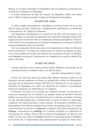 ΛΥΣΙΑΣ32
σθένους, με τον οποίο καταγγέλλει τον Ερατοσθένη, έναν των Τριάκοντα, ως πρωταίτιο για
τον θάνατο του αδελφού του Πολέμαρχου.
Ο Λυσίας παντρεύτηκε την κόρη του γαμπρού του Βραχύλλου. Πέθανε στην Αθήνα
μετά το 380 π.Χ. έχοντας αποκτήσει τη φήμη του διασημότερου λογογράφου.
ΤΟ ΕΡΓΟ ΤΟΥ ΛΥΣΙΑ
Ο Λυσίας υπήρξε πολυγραφότατος. Ασχολήθηκε με μεγάλη επιτυχία και με τα τρία
είδη του ρητορικού λόγου, ελάχιστα με το συμβουλευτικό, περισσότερο με το επιδεικτικό
ή πανηγυρικό και κατ’ εξοχήν με το δικανικό.
Στην αρχαιότητα κυκλοφορούσαν με το όνομά του 425 λόγοι, από τους οποίους ο φι-
λολογικός κύκλος του Διονυσίου Αλικαρνασσέα και του Καικιλίου θεωρούσε γνήσιους 233.
Σήμερα μας είναι γνωστοί 172 τίτλοι. Οι συνηθισμένες συλλογές περιλαμβάνουν 35 λόγους.
Από αυτούς 23 είναι ολοκληρωμένοι και ορισμένων αμφισβητείται η γνησιότητα. Σώζονται
επίσης αποσπάσματα λόγων και επιστολών.
Από τους σωζόμενους λόγους ένας μόνον είναι συμβουλευτικός ο Περί της Πολιτείας
και δυο επιδεικτικοί, ο Επιτάφιος και ο Ολυμπιακός. Οι υπόλοιποι με εξαίρεση τον Ερω-
τικό, ο οποίος έφθασε σε μας μέσω του Πλάτωνα και εμπεριέχεται στο έργο του Φαίδρος,
είναι δικανικοί, κατηγορικοί ή απολογητικοί, και αναφέρονται σε ποικίλες υποθέσεις δη-
μόσιες ή ιδιωτικές.
Η ΑΞΙΑ ΤΟΥ ΕΡΓΟΥ
«Λυσίας κράτιστος πάντων ἐγένετο ῥητόρων φύσιν ἀνθρώπων κατοπτεῦσαι καὶ τὰ
προσήκοντα ἑκάστῳ ἀποδοῦναι πάθη τε καὶ ἤθη καὶ ἔργα».
Διονυσίου Αλικαρνασσέως, Λυσίας, 7
Το έργο του Λυσία έχει σημαντική ιστορική αξία. Παρέχει πολύτιμες γνώσεις για την
εσωτερική πολιτική κατάσταση της Αθήνας την περίοδο από το τέλος του Πελοποννησια-
κού μέχρι και του Κορινθιακού πολέμου (404-393 π.Χ.) ειδικότερα δε για την εποχή των
Τριάκοντα. Οι πληροφορίες του Λυσία είναι αξιόπιστες και ενισχύουν ή συμπληρώνουν
εκείνες του Ξενοφώντα, του Αριστοτέλη και του Διοδώρου.
Οι δικανικοί του λόγοι με την ποικιλία των υποθέσεων φωτίζουν την ιδιωτική, κοι-
νωνική και οικονομική ζωή των Αθηναίων της περιόδου αυτής και αποτελούν πολύτιμο
βοήθημα για τον μελετητή της αττικής δικονομίας και του δικαίου γενικότερα. Αυτό όμως
που έχει ιδιαίτερη σημασία είναι η αισθητική αξία του έργου. Οι λόγοι του Λυσία χαρα-
κτηρίζονται από τεχνική αρτιότητα, η οποία προκαλεί τον θαυμασμό. Η κατασκευή τους
χαρακτηρίζεται απο απόλυτη πειθαρχία στους κανόνες της ρητορικής τέχνης. Η συντομία,
η περιεκτικότητα και ποικιλία των προοιμίων· η σαφήνεια, γλυκύτητα και φυσικότητα της
διήγησης· η πειστικότητα της απόδειξης, που ο ρήτορας πετυχαίνει με τη δεξιότητά του
στον χειρισμό των εντέχνων πίστεων, δηλ. των λογικών επιχειρημάτων, του ήθους και του
πάθους· το μέτρο και η χάρη του επιλόγου αποτελούν τις κυριότερες αρετές στη διάρθρω-
ση των λόγων του. Το σημαντικότερο όμως χαρακτηριστικό της τέχνης του Λυσία είναι η
22-0159_RHTORIKA KEIMENA.indb 32 3/5/14 5:12 PM
 