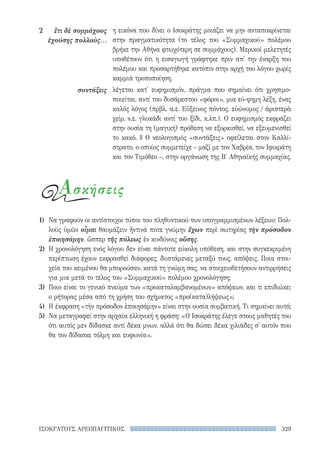 329ΙΣΟΚΡΑΤΟΥΣ ΑΡΕΟΠΑΓΙΤΙΚΟΣ
η εικόνα που δίνει ο Ισοκράτης μοιάζει να μην ανταποκρίνεται
στην πραγματικότητα (το τέλος του «Συμμαχικού» πολέμου
βρήκε την Αθήνα φτωχότερη σε συμμάχους). Μερικοί μελετητές
υποθέτουν ότι η εισαγωγή γράφτηκε πριν απ' την έναρξη του
πολέμου και προσαρτήθηκε κατόπιν στην αρχή του λόγου χωρίς
καμμιά τροποποίηση.
λέγεται κατ' ευφημισμόν, πράγμα που σημαίνει ότι χρησιμο-
ποιείται, αντί του δυσάρεστου «φόροι», μια εύ-φημη λέξη, ένας
καλός λόγος (πρβλ. α.ε. Εὔξεινος πόντος, εὐώνυμος / ἀριστερὰ
χείρ, ν.ε. γλυκάδι αντί του ξίδι, κ.λπ.). Ο ευφημισμός εκφράζει
στην ουσία τη (μαγική) πρόθεση να εξορκισθεί, να εξευμενισθεί
το κακό. || Ο νεολογισμός «συντάξεις» οφείλεται στον Καλλί-
στρατο, ο οποίος συμμετείχε – μαζί με τον Χαβρία, τον Ιφικράτη
και τον Τιμόθεο –, στην οργάνωση της Β′ Αθηναϊκής συμμαχίας.
2	 ἔτι δὲ συμμάχους
ἐχούσης πολλοὺς...
συντάξεις
1)	 Να γραφούν οι αντίστοιχοι τύποι του πληθυντικού των υπογραμμισμένων λέξεων: Πολ-
λοὺς ὑμῶν οἶμαι θαυμάζειν ἥντινά ποτε γνώμην ἔχων περὶ σωτηρίας τὴν πρόσοδον
ἐποιησάμην, ὥσπερ τῆς πόλεως ἐν κινδύνοις οὔσης.
2)	 Η χρονολόγηση ενός λόγου δεν είναι πάντοτε εύκολη υπόθεση, και στην συγκεκριμένη
περίπτωση έχουν εκφρασθεί διάφορες, διιστάμενες μεταξύ τους, απόψεις. Ποια στοι-
χεία του κειμένου θα μπορούσαν, κατά τη γνώμη σας, να στοιχειοθετήσουν αντιρρήσεις
για μια μετά το τέλος του «Συμμαχικού» πολέμου χρονολόγηση;
3)	 Ποιο είναι το γενικό πνεύμα των «προκαταλαμβανομένων» απόψεων, και τι επιδιώκει
ο ρήτορας μέσα από τη χρήση του σχήματος «προ(κατα)λήψεως»;
4)	 Η έκφραση «τὴν πρόσοδον ἐποιησάμην» είναι στην ουσία συμβατική. Τι σημαίνει αυτό;
5)	 Να μεταγραφεί στην αρχαία ελληνική η φράση: «Ο Ισοκράτης έλεγε στους μαθητές του
ότι αυτός μεν δίδασκε αντί δέκα μνων, αλλά ότι θα δώσει δέκα χιλιάδες σ' αυτόν που
θα τον δίδασκε τόλμη και ευφωνία».
Ασκήσεις
22-0159_RHTORIKA KEIMENA.indb 329 3/5/14 5:12 PM
 