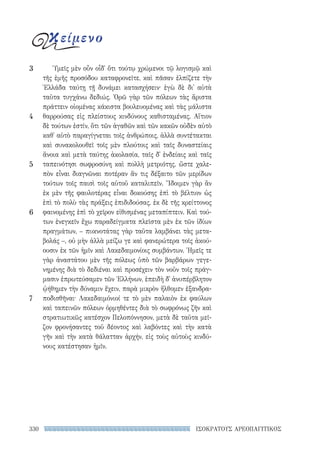 330 ΙΣΟΚΡΑΤΟΥΣ ΑΡΕΟΠΑΓΙΤΙΚΟΣ
Ὑμεῖς μὲν οὖν οἶδ᾽ ὅτι τούτῳ χρώμενοι τῷ λογισμῷ καὶ
τῆς ἐμῆς προσόδου καταφρονεῖτε, καὶ πᾶσαν ἐλπίζετε τὴν
Ἑλλάδα ταύτῃ τῇ δυνάμει κατασχήσειν· ἐγὼ δὲ δι᾽ αὐτὰ
ταῦτα τυγχάνω δεδιώς. Ὁρῶ γὰρ τῶν πόλεων τὰς ἄριστα
πράττειν οἰομένας κάκιστα βουλευομένας καὶ τὰς μάλιστα
θαρρούσας εἰς πλείστους κινδύνους καθισταμένας. Αἴτιον
δὲ τούτων ἐστίν, ὅτι τῶν ἀγαθῶν καὶ τῶν κακῶν οὐδὲν αὐτὸ
καθ᾽ αὑτὸ παραγίγνεται τοῖς ἀνθρώποις, ἀλλὰ συντέτακται
καὶ συνακολουθεῖ τοῖς μὲν πλούτοις καὶ ταῖς δυναστείαις
ἄνοια καὶ μετὰ ταύτης ἀκολασία, ταῖς δ᾽ ἐνδείαις καὶ ταῖς
ταπεινότησι σωφροσύνη καὶ πολλὴ μετριότης, ὥστε χαλε-
πὸν εἶναι διαγνῶναι ποτέραν ἄν τις δέξαιτο τῶν μερίδων
τούτων τοῖς παισὶ τοῖς αὑτοῦ καταλιπεῖν. Ἴδοιμεν γὰρ ἂν
ἐκ μὲν τῆς φαυλοτέρας εἶναι δοκούσης ἐπὶ τὸ βέλτιον ὡς
ἐπὶ τὸ πολὺ τὰς πράξεις ἐπιδιδούσας, ἐκ δὲ τῆς κρείττονος
φαινομένης ἐπὶ τὸ χεῖρον εἰθισμένας μεταπίπτειν. Καὶ τού-
των ἐνεγκεῖν ἔχω παραδείγματα πλεῖστα μὲν ἐκ τῶν ἰδίων
πραγμάτων, – πυκνοτάτας γὰρ ταῦτα λαμβάνει τὰς μετα-
βολάς –, οὐ μὴν ἀλλὰ μείζω γε καὶ φανερώτερα τοῖς ἀκού-
ουσιν ἐκ τῶν ἡμῖν καὶ Λακεδαιμονίοις συμβάντων. Ἡμεῖς τε
γὰρ ἀναστάτου μὲν τῆς πόλεως ὑπὸ τῶν βαρβάρων γεγε-
νημένης διὰ τὸ δεδιέναι καὶ προσέχειν τὸν νοῦν τοῖς πράγ-
μασιν ἐπρωτεύσαμεν τῶν Ἑλλήνων, ἐπειδὴ δ᾽ ἀνυπέρβλητον
ᾠήθημεν τὴν δύναμιν ἔχειν, παρὰ μικρὸν ἤλθομεν ἐξανδρα-
ποδισθῆναι· Λακεδαιμόνιοί τε τὸ μὲν παλαιὸν ἐκ φαύλων
καὶ ταπεινῶν πόλεων ὁρμηθέντες διὰ τὸ σωφρόνως ζῆν καὶ
στρατιωτικῶς κατέσχον Πελοπόννησον, μετὰ δὲ ταῦτα μεῖ-
ζον φρονήσαντες τοῦ δέοντος καὶ λαβόντες καὶ τὴν κατὰ
γῆν καὶ τὴν κατὰ θάλατταν ἀρχήν, εἰς τοὺς αὐτοὺς κινδύ-
νους κατέστησαν ἡμῖν.
3
4
5
6
7
κείμενο
22-0159_RHTORIKA KEIMENA.indb 330 3/5/14 5:12 PM
 