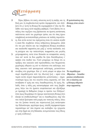 331ΙΣΟΚΡΑΤΟΥΣ ΑΡΕΟΠΑΓΙΤΙΚΟΣ
Ξέρω, βέβαια, ότι εσείς, κάνοντας αυτή τη σκέψη, και τη
δική μου τη συμβουλευτική ομιλία περιφρονείτε, και ελπί-
ζετε ότι μ' αυτή τη δύναμη θα κυριαρχήσετε σ' όλη την Ελ-
λάδα· εγώ όμως αυτό ακριβώς φοβάμαι. Γιατί βλέπω ότι οι
πόλεις που νομίζουν πως βρίσκονται σε άριστη κατάσταση
σκέπτονται κατά τον χειρότερο τρόπο, και ότι όσες έχουν
υπερβολική αυτοπεποίθηση μπαίνουν σε πολλές περιπέτει-
ες. Και αιτία αυτού του πράγματος είναι ότι κανένα αγαθό
ή κακό δεν συμβαίνει στους ανθρώπους ξεκομμένα, αλλά
ότι τον μεν πλούτο και την υπερβολική δύναμη συνοδεύει
και ακολουθεί αφροσύνη και μαζί μ' αυτήν ακολασία, ενώ
τη φτώχεια και την ταπεινότητα, σωφροσύνη και μεγάλη
μετριοφροσύνη, ώστε είναι δύσκολο να αποφασίσει κανείς
ποιο απ' αυτά τα δυο μερίδια θα ήταν διατεθειμένος ν'
αφήσει στα παιδιά του. Γιατί μπορούμε να δούμε ότι οι
πράξεις που εκκινούν από προϋποθέσεις που θεωρούνται
χειρότερες οδηγούν ως επί το πλείστον στο καλύτερο, ενώ
όσες εκκινούν από φαινομενικά καλύτερες, μεταπίπτουν
συνήθως στο χειρότερο. Και γι' αυτά μπορώ να φέρω ένα
σωρό παραδείγματα από την ιδιωτική ζωή – αφού στον
τομέα αυτόν συχνά παρουσιάζονται μεταπτώσεις – σημα-
ντικότερα όμως και πιο γνωστά στους ακροατές, απ' όσα
συνέβησαν σ' εμάς και τους Λακεδαιμονίους. Κι εμείς, δη-
λαδή, όταν η πόλη μας καταστράφηκε από τους βαρβά-
ρους, λόγω του ότι ήμαστε επιφυλακτικοί και εξετάζαμε
με προσοχή τα δεδομένα γίναμε οι πρώτοι των Ελλήνων1
,
όταν όμως θεωρήσαμε ότι έχουμε ακατανίκητη δύναμη λίγο
έλειψε να υποδουλωθούμε2
· και οι Λακεδαιμόνιοι, παρ' όλο
που παλιά ξεκίνησαν από μικρές και ταπεινές πόλεις, λόγω
του ότι ζούσαν συνετή και στρατιωτική ζωή κατέκτησαν
την Πελοπόννησο, αργότερα όμως, επειδή περηφανεύτηκαν
περισσότερο απ' όσο έπρεπε και ανέλαβαν την ηγεμονία
και στην ξηρά και στη θάλασσα, αντιμετώπισαν τους ίδιους
μ' εμάς κινδύνους3
.
Η εμπιστοσύνη στη
δύναμη είναι επικίν-
δυνη
Το παράδειγμα
Αθηναίων - Λακεδαι-
μονίων αποδεικνύει
ότι ο πλούτος και
η δύναμη οδηγούν
στην αφροσύνη
3
4
5
6
7
μετάφραση
22-0159_RHTORIKA KEIMENA.indb 331 3/5/14 5:12 PM
 