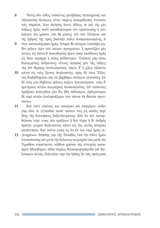 332 ΙΣΟΚΡΑΤΟΥΣ ΑΡΕΟΠΑΓΙΤΙΚΟΣ
Ὅστις οὖν εἰδὼς τοσαύτας μεταβολὰς γεγενημένας καὶ
τηλικαύτας δυνάμεις οὕτω ταχέως ἀναιρεθείσας πιστεύει
τοῖς παροῦσι, λίαν ἀνόητός ἐστιν, ἄλλως τε καὶ τῆς μὲν
πόλεως ἡμῶν πολὺ καταδεέστερον νῦν πραττούσης ἢ κατ᾽
ἐκεῖνον τὸν χρόνον, τοῦ δὲ μίσους τοῦ τῶν Ἑλλήνων καὶ
τῆς ἔχθρας τῆς πρὸς βασιλέα πάλιν ἀνακεκαινισμένης, ἃ
τότε κατεπολέμησεν ἡμᾶς. Ἀπορῶ δὲ πότερον ὑπολάβω μη-
δὲν μέλειν ὑμῖν τῶν κοινῶν πραγμάτων, ἢ φροντίζειν μὲν
αὐτῶν, εἰς τοῦτο δ᾽ ἀναισθησίας ἥκειν ὥστε λανθάνειν ὑμᾶς
εἰς ὅσην ταραχὴν ἡ πόλις καθέστηκεν. Ἐοίκατε γὰρ οὕτω
διακειμένοις ἀνθρώποις, οἵτινες ἁπάσας μὲν τὰς πόλεις
τὰς ἐπὶ Θρᾴκης ἀπολωλεκότες, πλείω δ᾽ ἢ χίλια τάλαντα
μάτην εἰς τοὺς ξένους ἀνηλωκότες, πρὸς δὲ τοὺς Ἕλλη-
νας διαβεβλημένοι καὶ τῷ βαρβάρῳ πολέμιοι γεγονότες, ἔτι
δὲ τοὺς μὲν Θηβαίων φίλους σῴζειν ἠναγκασμένοι, τοὺς δ᾽
ἡμετέρους αὐτῶν συμμάχους ἀπολωλεκότες, ἐπὶ τοιαύταις
πράξεσιν εὐαγγέλια μὲν δὶς ἤδη τεθύκαμεν, ῥᾳθυμότερον
δὲ περὶ αὐτῶν ἐκκλησιάζομεν τῶν πάντα τὰ δέοντα πρατ-
τόντων.
Καὶ ταῦτ᾽ εἰκότως καὶ ποιοῦμεν καὶ πάσχομεν· οὐδὲν
γὰρ οἷόν τε γίγνεσθαι κατὰ τρόπον τοῖς μὴ καλῶς περὶ
ὅλης τῆς διοικήσεως βεβουλευμένοις, ἀλλ᾽ ἂν καὶ κατορ-
θώσωσι περί τινας τῶν πράξεων ἢ διὰ τύχην ἢ δι᾽ ἀνδρὸς
ἀρετήν, μικρὸν διαλιπόντες πάλιν εἰς τὰς αὐτὰς ἀπορίας
κατέστησαν. Καὶ ταῦτα γνοίη τις ἂν ἐκ τῶν περὶ ἡμᾶς γε-
γενημένων. Ἁπάσης γὰρ τῆς Ἑλλάδος ὑπὸ τὴν πόλιν ἡμῶν
ὑποπεσούσης καὶ μετὰ τὴν Κόνωνος ναυμαχίαν καὶ μετὰ τὴν
Τιμοθέου στρατηγίαν, οὐδένα χρόνον τὰς εὐτυχίας κατα-
σχεῖν ἠδυνήθημεν, ἀλλὰ ταχέως διεσκαριφησάμεθα καὶ διε-
λύσαμεν αὐτάς. Πολιτείαν γὰρ τὴν ὀρθῶς ἂν τοῖς πράγμασι
8
9
10
11
12
22-0159_RHTORIKA KEIMENA.indb 332 3/5/14 5:12 PM
 