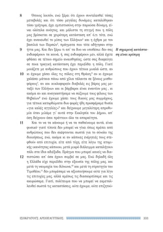 333ΙΣΟΚΡΑΤΟΥΣ ΑΡΕΟΠΑΓΙΤΙΚΟΣ
Η σημερινή κατάστα-
ση είναι κρίσιμη
Όποιος λοιπόν, ενώ ξέρει ότι έχουν συντελεσθεί τόσες
μεταβολές και ότι τόσο μεγάλες δυνάμεις καταλύθηκαν
τόσο γρήγορα, έχει εμπιστοσύνη στην παρούσα δύναμη, εί-
ναι ολότελα ανόητος, και μάλιστα τη στιγμή που η πόλη
μας βρίσκεται σε χειρότερη κατάσταση απ' ό,τι τότε, ενώ
έχει ανανεωθεί το μίσος των Ελλήνων4
και η έχθρα με τον
βασιλιά των Περσών5
, πράγματα που τότε οδήγησαν στην
ήττα μας. Και δεν ξέρω τι απ' τα δυο να υποθέσω: δεν σας
ενδιαφέρουν τα κοινά, ή, σας ενδιαφέρουν μεν, αλλά έχετε
φθάσει σε τέτοιο σημείο αναισθησίας, ώστε σας διαφεύγει
σε ποια τραγική κατάσταση έχει περιέλθει η πόλη. Γιατί
μοιάζετε με ανθρώπους που έχουν τέτοια μυαλά ώστε, αν
κι έχουμε χάσει όλες τις πόλεις στη Θράκη,6
αν κι έχουμε
χαλάσει μάταια πάνω από χίλια τάλαντα σε ξένους μισθο-
φόρους7
, αν και κυκλοφορούν διαβολές εις βάρος μας με-
ταξύ των Ελλήνων και οι βάρβαροι είναι εναντίον μας , κι
ακόμα αν και αναγκαστήκαμε να σώζουμε τους φίλους των
Θηβαίων8
ενώ έχουμε χάσει τους δικούς μας συμμάχους,
για τέτοια κατορθώματα δυο φορές ήδη προσφέραμε θυσία
«για καλές αγγελίες»9
και δείχνουμε μεγαλύτερη απροθυ-
μία όταν μιλάμε γι' αυτά στην Εκκλησία του Δήμου, απ'
όση δείχνουν όσοι πράττουν όλα τα απαραίτητα.
Και το να τα κάνουμε ή να τα παθαίνουμε αυτά, είναι
φυσικό· γιατί τίποτε δεν μπορεί να γίνει όπως πρέπει από
ανθρώπους που δεν σκέφτονται σωστά για το σύνολο της
διοικήσεως, ενώ, ακόμα κι αν κάποιες ενέργειές τους στε-
φθούν από επιτυχία, είτε από τύχη, είτε λόγω της ατομι-
κής ικανότητας κάποιου, μετά μικρό διάλειμμα καταλήγουν
πάλι στα ίδια αδιέξοδα. Πράγμα που μπορεί κανείς να δια­
πιστώσει απ' όσα έχουν συμβεί σε μας. Ενώ δηλαδή όλη
η Ελλάδα είχε περιέλθει στην εξουσία της πόλης μας, και
μετά τη ναυμαχία του Κόνωνα,10
και μετά τη στρατηγία του
Τιμοθέου,11
δεν μπορέσαμε να αξιοποιήσουμε ούτε για λίγο
τις επιτυχίες μας, αλλά αμέσως τις διασκορπίσαμε και τις
ακυρώσαμε. Γιατί, πολίτευμα που να μπορεί να εκμεταλ-
λευθεί σωστά τις καταστάσεις, ούτε έχουμε, ούτε επιζητού-
8
9
10
11
12
22-0159_RHTORIKA KEIMENA.indb 333 3/5/14 5:12 PM
 