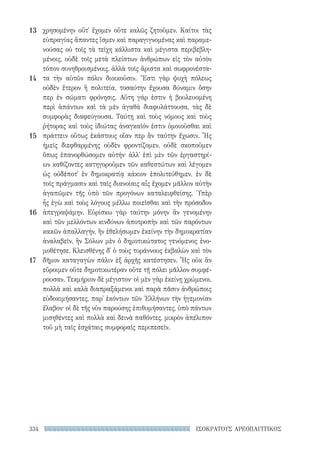 334 ΙΣΟΚΡΑΤΟΥΣ ΑΡΕΟΠΑΓΙΤΙΚΟΣ
χρησομένην οὔτ᾽ ἔχομεν οὔτε καλῶς ζητοῦμεν. Καίτοι τὰς
εὐπραγίας ἅπαντες ἴσμεν καὶ παραγιγνομένας καὶ παραμε-
νούσας οὐ τοῖς τὰ τείχη κάλλιστα καὶ μέγιστα περιβεβλη-
μένοις, οὐδὲ τοῖς μετὰ πλείστων ἀνθρώπων εἰς τὸν αὐτὸν
τόπον συνηθροισμένοις, ἀλλὰ τοῖς ἄριστα καὶ σωφρονέστα-
τα τὴν αὑτῶν πόλιν διοικοῦσιν. Ἔστι γὰρ ψυχὴ πόλεως
οὐδὲν ἕτερον ἢ πολιτεία, τοσαύτην ἔχουσα δύναμιν ὅσην
περ ἐν σώματι φρόνησις. Αὕτη γάρ ἐστιν ἡ βουλευομένη
περὶ ἁπάντων καὶ τὰ μὲν ἀγαθὰ διαφυλάττουσα, τὰς δὲ
συμφορὰς διαφεύγουσα. Ταύτῃ καὶ τοὺς νόμους καὶ τοὺς
ῥήτορας καὶ τοὺς ἰδιώτας ἀναγκαῖόν ἐστιν ὁμοιοῦσθαι καὶ
πράττειν οὕτως ἑκάστους οἵαν περ ἂν ταύτην ἔχωσιν. ῟Ης
ἡμεῖς διεφθαρμένης οὐδὲν φροντίζομεν, οὐδὲ σκοποῦμεν
ὅπως ἐπανορθώσομεν αὐτήν· ἀλλ᾽ ἐπὶ μὲν τῶν ἐργαστηρί-
ων καθίζοντες κατηγοροῦμεν τῶν καθεστώτων καὶ λέγομεν
ὡς οὐδέποτ᾽ ἐν δημοκρατίᾳ κάκιον ἐπολιτεύθημεν, ἐν δὲ
τοῖς πράγμασιν καὶ ταῖς διανοίαις αἷς ἔχομεν μᾶλλον αὐτὴν
ἀγαπῶμεν τῆς ὑπὸ τῶν προγόνων καταλειφθείσης. Ὑπὲρ
ἧς ἐγὼ καὶ τοὺς λόγους μέλλω ποιεῖσθαι καὶ τὴν πρόσοδον
ἀπεγραψάμην. Εὑρίσκω γὰρ ταύτην μόνην ἂν γενομένην
καὶ τῶν μελλόντων κινδύνων ἀποτροπὴν καὶ τῶν παρόντων
κακῶν ἀπαλλαγήν, ἢν ἐθελήσωμεν ἐκείνην τὴν δημοκρατίαν
ἀναλαβεῖν, ἣν Σόλων μὲν ὁ δημοτικώτατος γενόμενος ἐνο-
μοθέτησε, Κλεισθένης δ᾽ ὁ τοὺς τυράννους ἐκβαλὼν καὶ τὸν
δῆμον καταγαγὼν πάλιν ἐξ ἀρχῆς κατέστησεν. ῟Ης οὐκ ἂν
εὕροιμεν οὔτε δημοτικωτέραν οὔτε τῇ πόλει μᾶλλον συμφέ-
ρουσαν. Τεκμήριον δὲ μέγιστον· οἱ μὲν γὰρ ἐκείνῃ χρώμενοι,
πολλὰ καὶ καλὰ διαπραξάμενοι καὶ παρὰ πᾶσιν ἀνθρώποις
εὐδοκιμήσαντες, παρ᾽ ἑκόντων τῶν Ἑλλήνων τὴν ἡγεμονίαν
ἔλαβον· οἱ δὲ τῆς νῦν παρούσης ἐπιθυμήσαντες, ὑπὸ πάντων
μισηθέντες καὶ πολλὰ καὶ δεινὰ παθόντες, μικρὸν ἀπέλιπον
τοῦ μὴ ταῖς ἐσχάταις συμφοραῖς περιπεσεῖν.
13
14
15
16
17
22-0159_RHTORIKA KEIMENA.indb 334 3/5/14 5:12 PM
 
