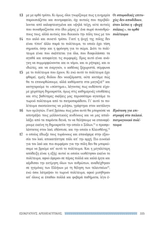 335ΙΣΟΚΡΑΤΟΥΣ ΑΡΕΟΠΑΓΙΤΙΚΟΣ
Οι σποραδικές επιτυ-
χίες δεν αποδίδουν,
όταν λείπει η «ψυχή
πόλεως», το ορθό
πολίτευμα
Πρόταση για επι-
στροφή στο παλαιό,
πατρογονικό πολί-
τευμα
με με ορθό τρόπο. Κι όμως, όλοι γνωρίζουμε πως η ευημερία
παρουσιάζεται και συντροφεύει, όχι αυτούς που περιβάλ-
λονται από καλοφτειαγμένα και υψηλά τείχη, ούτε αυτούς
που συναθροίζονται στο ίδιο μέρος μ' ένα σωρό συνανθρώ-
πους τους, αλλά αυτούς που διοικούν την πόλη τους με τον
πιο καλό και συνετό τρόπο. Γιατί η ψυχή της πόλης δεν
είναι τίποτ' άλλο παρά το πολίτευμα, το οποίο έχει τόση
σημασία, όσην και η φρόνηση για το σώμα. Διότι το πολί-
τευμα είναι που σκέπτεται για όλα, που διαφυλάσσει τα
αγαθά και αποφεύγει τις συμφορές. Προς αυτό είναι ανά-
γκη να συμμορφώνονται και οι νόμοι, και οι ρήτορες, και οι
ιδιώτες, και να ενεργούν, ο καθένας ξεχωριστά, σύμφωνα
με το πολίτευμα που έχουν. Κι ενώ αυτό το πολίτευμα έχει
φθαρεί, εμείς διόλου δεν νοιαζόμαστε, ούτε κοιτάμε πώς
θα το επανορθώσουμε, αλλά καθόμαστε στα μαγαζιά12
και
κατηγορούμε το «σύστημα», λέγοντας πως ουδέποτε είχα-
με χειρότερη δημοκρατία, όμως στις καθημερινές υποθέσεις
και στις βαθύτερες σκέψεις μας περισσότερο αγαπάμε το
τωρινό πολίτευμα από το πατροπαράδοτο. Γι' αυτό το πο-
λίτευμα σκοπεύοντας να μιλήσω, γράφτηκα στον κατάλογο
των ομιλητών. Γιατί βρίσκω πως μόνο αυτό θα μπορούσε να
αποτρέψει τους μελλοντικούς κινδύνους και να μας απαλ-
λάξει από τα παρόντα δεινά, το να θελήσουμε να επαναφέ-
ρουμε εκείνη τη δημοκρατία την οποία ο Σόλων,13
ο προσφι-
λέστατος στον λαό, εθέσπισε, και την οποία ο Κλεισθένης,14
ο οποίος έδιωξε τους τυράννους και επανέφερε στην εξου-
σία τον λαό, αποκατέστησε πάλι απ' την αρχή. Πιο ευνοϊκό
για τον λαό και πιο συμφέρον για την πόλη δεν θα μπορού-
σαμε να βρούμε απ' αυτό το πολίτευμα. Και η μεγαλύτερη
απόδειξη είναι η εξής: αυτοί οι οποίοι υιοθέτησαν εκείνο το
πολίτευμα, αφού έφεραν σε πέρας πολλά και καλά έργα και
κέρδισαν την εκτίμηση όλων των ανθρώπων, αναδείχθηκαν
σε ηγεμόνες των Ελλήνων με τη θέληση των τελευταίων15
,
ενώ όσοι λάτρεψαν το τωρινό πολίτευμα, αφού μισήθηκαν
απ' όλους κι έπαθαν πολλά και φοβερά παθήματα, λίγο έ-
13
14
15
16
17
22-0159_RHTORIKA KEIMENA.indb 335 3/5/14 5:12 PM
 