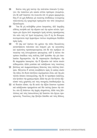336 ΙΣΟΚΡΑΤΟΥΣ ΑΡΕΟΠΑΓΙΤΙΚΟΣ
Καίτοι πῶς χρὴ ταύτην τὴν πολιτείαν ἐπαινεῖν ἢ στέρ-
γειν τὴν τοσούτων μὲν κακῶν αἰτίαν πρότερον γενομένην,
νῦν δὲ καθ᾽ ἕκαστον τὸν ἐνιαυτὸν ἐπὶ τὸ χεῖρον φερομένην;
Πῶς δ᾽ οὐ χρὴ δεδιέναι μὴ τοιαύτης ἐπιδόσεως γιγνομένης
τελευτῶντες εἰς τραχύτερα πράγματα τῶν τότε γενομένων
ἐξοκείλωμεν;
Ἵνα δὲ μὴ συλλήβδην μόνον ἀκηκοότες, ἀλλ᾽ ἀκριβῶς
εἰδότες ποιῆσθε καὶ τὴν αἵρεσιν καὶ τὴν κρίσιν αὐτῶν, ὑμέ-
τερον μὲν ἔργον ἐστὶ παρασχεῖν ὑμᾶς αὐτοὺς προσέχοντας
τὸν νοῦν τοῖς ὑπ᾽ ἐμοῦ λεγομένοις, ἐγὼ δ᾽ ὡς ἂν δύνωμαι
συντομώτατα περὶ ἀμφοτέρων τούτων πειράσομαι διελθεῖν
πρὸς ὑμᾶς.
Οἱ γὰρ κατ᾽ ἐκεῖνον τὸν χρόνον τὴν πόλιν διοικοῦντες
κατεστήσαντο πολιτείαν οὐκ ὀνόματι μὲν τῷ κοινοτάτῳ
καὶ πραοτάτῳ προσαγορευομένην, ἐπὶ δὲ τῶν πράξεων οὐ
τοιαύτην τοῖς ἐντυγχάνουσι φαινομένην, οὐδ᾽ ἣ τοῦτον τὸν
τρόπον ἐπαίδευε τοὺς πολίτας ὥσθ᾽ ἡγεῖσθαι τὴν μὲν ἀκο-
λασίαν δημοκρατίαν, τὴν δὲ παρανομίαν ἐλευθερίαν, τὴν
δὲ παρρησίαν ἰσονομίαν, τὴν δ᾽ ἐξουσίαν τοῦ ταῦτα ποιεῖν
εὐδαιμονίαν, ἀλλὰ μισοῦσα καὶ κολάζουσα τοὺς τοιούτους
βελτίους καὶ σωφρονεστέρους ἅπαντας τοὺς πολίτας ἐποί-
ησεν. Μέγιστον δ᾽ αὐτοῖς συνεβάλετο πρὸς τὸ καλῶς οἰκεῖν
τὴν πόλιν, ὅτι δυοῖν ἰσοτήτοιν νομιζομέναιν εἶναι, καὶ τῆς μὲν
ταὐτὸν ἅπασιν ἀπονεμούσης, τῆς δὲ τὸ προσῆκον ἑκάστοις,
οὐκ ἠγνόουν τὴν χρησιμωτέραν, ἀλλὰ τὴν μὲν τῶν αὐτῶν ἀξι-
οῦσαν τοὺς χρηστοὺς καὶ τοὺς πονηροὺς ἀπεδοκίμαζον ὡς
οὐ δικαίαν οὖσαν, τὴν δὲ κατὰ τὴν ἀξίαν ἕκαστον τιμῶσαν
καὶ κολάζουσαν προῃροῦντο καὶ διὰ ταύτης ᾤκουν τὴν πό-
λιν, οὐκ ἐξ ἁπάντων τὰς ἀρχὰς κληροῦντες, ἀλλὰ τοὺς βελ-
τίστους καὶ τοὺς ἱκανωτάτους ἐφ᾽ ἕκαστον τῶν ἔργων προ-
κρίνοντες. Τοιούτους γὰρ ἤλπιζον ἔσεσθαι καὶ τοὺς ἄλλους,
18
19
20
21
22
22-0159_RHTORIKA KEIMENA.indb 336 3/5/14 5:12 PM
 