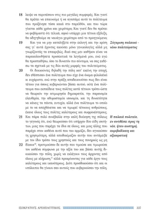 337ΙΣΟΚΡΑΤΟΥΣ ΑΡΕΟΠΑΓΙΤΙΚΟΣ
Σύγκριση παλαιού -
νέου πολιτεύματος
Η παλαιά πολιτεία,
εν αντιθέσει προς τη
νέα, ήταν αυστηρή,
ακριβοδίκαιη και
αξιοκρατική
λειψε να περιπέσουν στις πιο μεγάλες συμφορές. Και γιατί
θα πρέπει να επαινούμε ή να αγαπάμε αυτό το πολίτευμα
που προξένησε τόσα κακά στο παρελθόν, και που τώρα
γίνεται κάθε χρόνο και χειρότερο; Και γιατί δεν θα πρέπει
να φοβόμαστε ότι τελικά, αφού υπάρχει μια τέτοια εξέλιξη,
θα οδηγηθούμε σε ναυάγιο χειρότερο από το προηγούμενο;
Και για να μην καταλήξετε στην εκλογή και την κρίση
σας γι' αυτά έχοντας ακούσει μόνο γενικολογίες αλλά μη
γνωρίζοντάς τα επακριβώς, δικό σας μεν καθήκον είναι να
παρακολουθήσετε προσεκτικά τα λεγόμενά μου, ενώ εγώ
θα προσπαθήσω, όσο το δυνατόν πιο σύντομα, να σας εκθέ-
σω τα σχετικά με τις δύο αυτές μορφές του πολιτεύματος.
Οι διοικούντες δηλαδή την πόλη κατ' εκείνη την εποχή,
δεν εθέσπισαν ένα πολίτευμα που είχε ένα όνομα φιλολαϊκό
κι ευχάριστο, ενώ στην πράξη αποδεικνυόταν πως δεν είναι
τέτοιο για όσους κυβερνώνταν βάσει αυτού, ούτε ένα πολί-
τευμα που εκπαίδευε τους πολίτες κατά τέτοιον τρόπο ώστε
να θεωρούν την ατιμωρησία δημοκρατία, την παρανομία
ελευθερία, την αθυροστομία ισονομία, και τη δυνατότητα
να κάνεις τα πάντα, ευτυχία, αλλά ένα πολίτευμα το οποίο
με το να απεχθάνεται και να τιμωρεί τέτοιους ανθρώπους,
έκανε όλους τους πολίτες καλύτερους και σωφρονέστερους.
Και πάρα πολύ συνέβαλλε στην καλή διοίκηση της πόλεως
το γεγονός ότι, ενώ θεωρούσαν ότι υπήρχαν δύο είδη ισοτή-
των, μιας που παρέχει τα ίδια σε όλους, και μιας άλλης που
παρέχει στον καθένα αυτό που του αρμόζει, δεν αγνοούσαν
τη χρησιμότερη, αλλά αποδοκίμαζαν αυτήν που αντάμειβε
με τον ίδιο τρόπο τους χρηστούς και τους πονηρούς ως μη
δίκαια16
, προτιμούσαν δε αυτήν που τιμούσε και τιμωρούσε
τον καθένα σύμφωνα με την αξία του και βάσει αυτής δι-
οικούσαν την πόλη, χωρίς να εκλέγουν τους άρχοντες από
όλους με κλήρωση,17
αλλά προκρίνοντας για κάθε έργο τους
καλύτερους και ικανότερους. Διότι προσδοκούσαν ότι και οι
υπόλοιποι θα γίνουν σαν αυτούς που κυβερνούσαν την πόλη.
18
19
20
21
22
22-0159_RHTORIKA KEIMENA.indb 337 3/5/14 5:12 PM
 