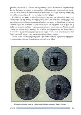 33ΛΥΣΙΑΣ
ηθοποιία, την οποίαν ο Διονύσιος Αλικαρνασσεύς (Λυσίας 8) αποκαλεί εὐπρεπεστάτην
ἀρετήν. Ο ρήτορας πετυχαίνει να προσαρμόσει τον λόγο του στην προσωπικότητα του πε-
λάτη του κατά τέτοιο τρόπο, ώστε να δίδεται η εντύπωση ότι ο λόγος φέρει την προσωπική
σφραγίδα του ομιλητή και όχι του επαγγελματία λογογράφου.
Η απλότητα του ύφους, η καθαρή και ακριβής έκφραση, για την οποία ο Λυσίας χα-
ρακτηρίστηκε ως τῆς Ἀττικῆς γλώττης ἄριστος κανών, σε συνδυασμό με τη βραχυλογία
που συνίσταται στη σύντομη και περιεκτική φράση, αποτελούν τις βασικότερες αρετές του
λυσιακού ύφους και συνθέτουν τη μεγαλύτερη αρετή του, την χάριν. Έτσι η χάρη και η
πειθώ του λόγου τον καθιστούν χαριτωμένο και απολαυστικό. Ο Διονύσιος Αλικαρνασσεύς
(Λυσίας 11) πολύ εύστοχα αναφέρει ότι τὸ ἡδέως καὶ κεχαρισμένως καὶ ἐπαφροδίτως
γράφειν (= η ευχάριστη και χαριτωμένη και κομψή γραφή) είναι γνώρισμα μόνον του
Λυσία, ενώ το εὖ γράφειν είναι χαρακτηριστικό και άλλων ρητόρων.
Δίκαια λοιπόν ο Λυσίας χαρακτηρίζεται ως ο διαπρεπέστερος λογογράφος της αρχαιό-
τητας και το έργο του μεγάλης ιστορικής και αισθητικής αξίας.
Τέσσερις δικαστικοί ψήφοι με την επιγραφή «ψῆφος δημοσία». (Εκδοτ. Αθηνών, Γ2).
22-0159_RHTORIKA KEIMENA.indb 33 3/5/14 5:12 PM
 