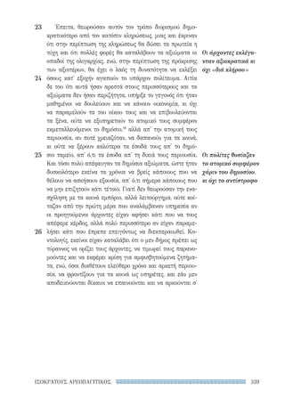 339ΙΣΟΚΡΑΤΟΥΣ ΑΡΕΟΠΑΓΙΤΙΚΟΣ
Οι άρχοντες εκλέγο-
νταν αξιοκρατικά κι
όχι «διά κλήρου»
Οι πολίτες θυσίαζαν
το ατομικό συμφέρον
χάριν του δημοσίου,
κι όχι το αντίστροφο
Έπειτα, θεωρούσαν αυτόν τον τρόπο διορισμού δημο-
κρατικότερο από τον κατόπιν κληρώσεως, μιας και έκριναν
ότι στην περίπτωση της κληρώσεως θα δώσει τα πρωτεία η
τύχη και ότι πολλές φορές θα καταλάβουν τα αξιώματα οι
οπαδοί της ολιγαρχίας, ενώ, στην περίπτωση της πρόκρισης
των αξιοτέρων, θα έχει ο λαός τη δυνατότητα να εκλέξει
όσους κατ' εξοχήν αγαπούν το υπάρχον πολίτευμα. Αιτία
δε του ότι αυτά ήσαν αρεστά στους περισσότερους και τα
αξιώματα δεν ήσαν περιζήτητα, υπήρξε το γεγονός ότι ήταν
μαθημένοι να δουλεύουν και να κάνουν οικονομία, κι όχι
να παραμελούν τα του οίκου τους και να επιβουλεύονται
τα ξένα, ούτε να εξυπηρετούν το ατομικό τους συμφέρον
εκμεταλλευόμενοι το δημόσιο,18
αλλά απ' την ατομική τους
περιουσία, αν ποτέ χρειαζόταν, να δαπανούν για τα κοινά,
κι ούτε να ξέρουν καλύτερα τα έσοδά τους απ' το δημό-
σιο ταμείο, απ' ό,τι τα έσοδα απ' τη δικιά τους περιουσία.
Και τόσο πολύ απέφευγαν τα δημόσια αξιώματα, ώστε ήταν
δυσκολότερο εκείνα τα χρόνια να βρείς κάποιους που να
θέλουν να ασκήσουν εξουσία, απ' ό,τι σήμερα κάποιους που
να μην επιζητούν κάτι τέτοιο. Γιατί δεν θεωρούσαν την ενα-
σχόληση με τα κοινά εμπόριο, αλλά λειτούργημα, ούτε κοί-
ταζαν από την πρώτη μέρα που αναλάμβαναν υπηρεσία αν
οι προηγούμενοι άρχοντες είχαν αφήσει κάτι που να τους
απέφερε κέρδος, αλλά πολύ περισσότερο αν είχαν παραμε-
λήσει κάτι που έπρεπε επειγόντως να διεκπεραιωθεί. Κο-
ντολογίς, εκείνοι είχαν καταλάβει ότι ο μεν δήμος πρέπει ως
τύραννος να ορίζει τους άρχοντες, να τιμωρεί τους παρανο-
μούντες και να εκφέρει κρίση για αμφισβητούμενα ζητήμα-
τα, ενώ, όσοι διαθέτουν ελεύθερο χρόνο και αρκετή περιου-
σία, να φροντίζουν για τα κοινά ως υπηρέτες, και εάν μεν
αποδεικνύονται δίκαιοι να επαινούνται και να αρκούνται σ'
23
24
25
26
22-0159_RHTORIKA KEIMENA.indb 339 3/5/14 5:12 PM
 