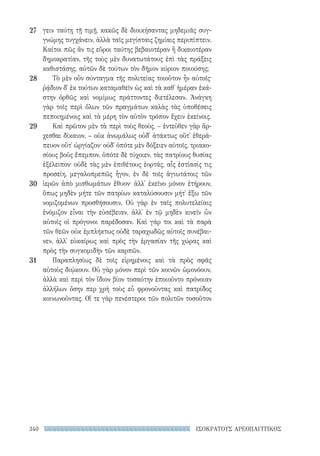 340 ΙΣΟΚΡΑΤΟΥΣ ΑΡΕΟΠΑΓΙΤΙΚΟΣ
γειν ταύτῃ τῇ τιμῇ, κακῶς δὲ διοικήσαντας μηδεμιᾶς συγ-
γνώμης τυγχάνειν, ἀλλὰ ταῖς μεγίσταις ζημίαις περιπίπτειν.
Καίτοι πῶς ἄν τις εὕροι ταύτης βεβαιοτέραν ἢ δικαιοτέραν
δημοκρατίαν, τῆς τοὺς μὲν δυνατωτάτους ἐπὶ τὰς πράξεις
καθιστάσης, αὐτῶν δὲ τούτων τὸν δῆμον κύριον ποιούσης;
Τὸ μὲν οὖν σύνταγμα τῆς πολιτείας τοιοῦτον ἦν αὐτοῖς·
ῥᾴδιον δ᾽ ἐκ τούτων καταμαθεῖν ὡς καὶ τὰ καθ᾽ ἡμέραν ἑκά-
στην ὀρθῶς καὶ νομίμως πράττοντες διετέλεσαν. Ἀνάγκη
γὰρ τοῖς περὶ ὅλων τῶν πραγμάτων καλὰς τὰς ὑποθέσεις
πεποιημένοις καὶ τὰ μέρη τὸν αὐτὸν τρόπον ἔχειν ἐκείνοις.
Καὶ πρῶτον μὲν τὰ περὶ τοὺς θεοὺς, – ἐντεῦθεν γὰρ ἄρ­
χεσθαι δίκαιον, – οὐκ ἀνωμάλως οὐδ᾽ ἀτάκτως οὔτ᾽ ἐθερά-
πευον οὔτ᾽ ὠργίαζον· οὐδ᾽ ὁπότε μὲν δόξειεν αὐτοῖς, τριακο-
σίους βοῦς ἔπεμπον, ὁπότε δὲ τύχοιεν, τὰς πατρίους θυσίας
ἐξέλειπον· οὐδὲ τὰς μὲν ἐπιθέτους ἑορτάς, αἷς ἑστίασίς τις
προσείη, μεγαλοπρεπῶς ἦγον, ἐν δὲ τοῖς ἁγιωτάτοις τῶν
ἱερῶν ἀπὸ μισθωμάτων ἔθυον· ἀλλ᾽ ἐκεῖνο μόνον ἐτήρουν,
ὅπως μηδὲν μήτε τῶν πατρίων καταλύσουσιν μήτ᾽ ἔξω τῶν
νομιζομένων προσθήσουσιν. Οὐ γὰρ ἐν ταῖς πολυτελείαις
ἐνόμιζον εἶναι τὴν εὐσέβειαν, ἀλλ᾽ ἐν τῷ μηδὲν κινεῖν ὧν
αὐτοῖς οἱ πρόγονοι παρέδοσαν. Καὶ γάρ τοι καὶ τὰ παρὰ
τῶν θεῶν οὐκ ἐμπλήκτως οὐδὲ ταραχωδῶς αὐτοῖς συνέβαι-
νεν, ἀλλ᾽ εὐκαίρως καὶ πρὸς τὴν ἐργασίαν τῆς χώρας καὶ
πρὸς τὴν συγκομιδὴν τῶν καρπῶν.
Παραπλησίως δὲ τοῖς εἰρημένοις καὶ τὰ πρὸς σφᾶς
αὐτοὺς διῴκουν. Οὐ γὰρ μόνον περὶ τῶν κοινῶν ὡμονόουν,
ἀλλὰ καὶ περὶ τὸν ἴδιον βίον τοσαύτην ἐποιοῦντο πρόνοιαν
ἀλλήλων ὅσην περ χρὴ τοὺς εὖ φρονοῦντας καὶ πατρίδος
κοινωνοῦντας. Οἵ τε γὰρ πενέστεροι τῶν πολιτῶν τοσοῦτον
27
28
29
30
31
22-0159_RHTORIKA KEIMENA.indb 340 3/5/14 5:12 PM
 
