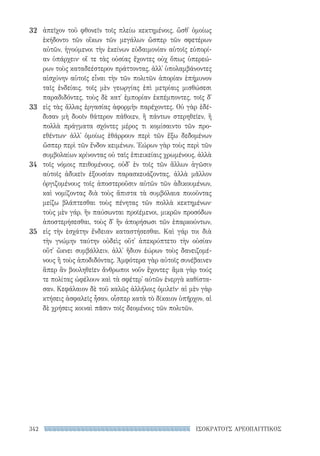 342 ΙΣΟΚΡΑΤΟΥΣ ΑΡΕΟΠΑΓΙΤΙΚΟΣ
ἀπεῖχον τοῦ φθονεῖν τοῖς πλείω κεκτημένοις, ὥσθ᾽ ὁμοίως
ἐκήδοντο τῶν οἴκων τῶν μεγάλων ὥσπερ τῶν σφετέρων
αὐτῶν, ἡγούμενοι τὴν ἐκείνων εὐδαιμονίαν αὑτοῖς εὐπορί-
αν ὑπάρχειν· οἵ τε τὰς οὐσίας ἔχοντες οὐχ ὅπως ὑπερεώ-
ρων τοὺς καταδεέστερον πράττοντας, ἀλλ᾽ ὑπολαμβάνοντες
αἰσχύνην αὑτοῖς εἶναι τὴν τῶν πολιτῶν ἀπορίαν ἐπήμυνον
ταῖς ἐνδείαις, τοῖς μὲν γεωργίας ἐπὶ μετρίαις μισθώσεσι
παραδιδόντες, τοὺς δὲ κατ᾽ ἐμπορίαν ἐκπέμποντες, τοῖς δ᾽
εἰς τὰς ἄλλας ἐργασίας ἀφορμὴν παρέχοντες. Οὐ γὰρ ἐδέ-
δισαν μὴ δυοῖν θάτερον πάθοιεν, ἢ πάντων στερηθεῖεν, ἢ
πολλὰ πράγματα σχόντες μέρος τι κομίσαιντο τῶν προ-
εθέντων· ἀλλ᾽ ὁμοίως ἐθάρρουν περὶ τῶν ἔξω δεδομένων
ὥσπερ περὶ τῶν ἔνδον κειμένων. Ἑώρων γὰρ τοὺς περὶ τῶν
συμβολαίων κρίνοντας οὐ ταῖς ἐπιεικείαις χρωμένους, ἀλλὰ
τοῖς νόμοις πειθομένους, οὐδ᾽ ἐν τοῖς τῶν ἄλλων ἀγῶσιν
αὑτοῖς ἀδικεῖν ἐξουσίαν παρασκευάζοντας, ἀλλὰ μᾶλλον
ὀργιζομένους τοῖς ἀποστεροῦσιν αὐτῶν τῶν ἀδικουμένων,
καὶ νομίζοντας διὰ τοὺς ἄπιστα τὰ συμβόλαια ποιοῦντας
μείζω βλάπτεσθαι τοὺς πένητας τῶν πολλὰ κεκτημένων·
τοὺς μὲν γάρ, ἢν παύσωνται προϊέμενοι, μικρῶν προσόδων
ἀποστερήσεσθαι, τοὺς δ᾽ ἢν ἀπορήσωσι τῶν ἐπαρκούντων,
εἰς τὴν ἐσχάτην ἔνδειαν καταστήσεσθαι. Καὶ γάρ τοι διὰ
τὴν γνώμην ταύτην οὐδεὶς οὔτ᾽ ἀπεκρύπτετο τὴν οὐσίαν
οὔτ᾽ ὤκνει συμβάλλειν, ἀλλ᾽ ἥδιον ἑώρων τοὺς δανειζομέ-
νους ἢ τοὺς ἀποδιδόντας. Ἀμφότερα γὰρ αὐτοῖς συνέβαινεν
ἅπερ ἂν βουληθεῖεν ἄνθρωποι νοῦν ἔχοντες· ἅμα γὰρ τούς
τε πολίτας ὠφέλουν καὶ τὰ σφέτερ᾽ αὐτῶν ἐνεργὰ καθίστα-
σαν. Κεφάλαιον δὲ τοῦ καλῶς ἀλλήλοις ὁμιλεῖν· αἱ μὲν γὰρ
κτήσεις ἀσφαλεῖς ἦσαν, οἷσπερ κατὰ τὸ δίκαιον ὑπῆρχον, αἱ
δὲ χρήσεις κοιναὶ πᾶσιν τοῖς δεομένοις τῶν πολιτῶν.
32
33
34
35
22-0159_RHTORIKA KEIMENA.indb 342 3/5/14 5:12 PM
 