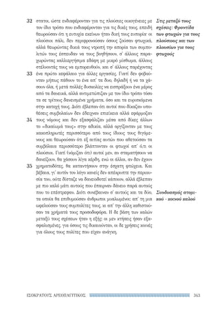 343ΙΣΟΚΡΑΤΟΥΣ ΑΡΕΟΠΑΓΙΤΙΚΟΣ
Στις μεταξύ τους
σχέσεις: Φροντίδα
των φτωχών για τους
πλούσιους και των
πλουσίων για τους
φτωχούς
Συνδυασμός ατομι-
κού - κοινού καλού
στατοι, ώστε ενδιαφέρονταν για τις πλούσιες οικογένειες με
τον ίδιο τρόπο που ενδιαφέρονταν για τις δικές τους, επειδή
θεωρούσαν ότι η ευτυχία εκείνων ήταν δική τους ευπορία· οι
πλούσιοι πάλι, δεν περιφρονούσαν όσους ζούσαν φτωχικά,
αλλά θεωρώντας δικιά τους ντροπή την απορία των συμπο-
λιτών τους έσπευδαν να τους βοηθήσουν, σ' άλλους παρα-
χωρώντας καλλιεργήσιμα εδάφη με μικρό μίσθωμα, άλλους
στέλνοντάς τους να εμπορευθούν, και σ' άλλους παρέχοντας
ένα πρώτο κεφάλαιο για άλλες εργασίες. Γιατί δεν φοβού-
νταν μήπως πάθουν το ένα απ' τα δυο, δηλαδή ή να τα χά-
σουν όλα, ή μετά πολλές δυσκολίες να εισπράξουν ένα μέρος
από τα δανεικά, αλλά αντιμετώπιζαν με τον ίδιο τρόπο τόσο
τα σε τρίτους δανεισμένα χρήματα, όσο και τα ευρισκόμενα
στην κατοχή τους. Διότι έβλεπαν ότι αυτοί που δίκαζαν υπο-
θέσεις συμβολαίων δεν έδειχναν επιείκεια αλλά εφάρμοζαν
τους νόμους και δεν εξασφάλιζαν μέσα από δίκες άλλων
το «δικαίωμά τους» στην αδικία, αλλά οργίζονταν με τους
κακοπληρωτές περισσότερο από τους ίδιους τους θιγόμε-
νους και θεωρούσαν ότι εξ αιτίας αυτών που αθετούσαν τα
συμβόλαια περισσότερο βλάπτονταν οι φτωχοί απ' ό,τι οι
πλούσιοι. Γιατί (νόμιζαν ότι) αυτοί μεν, αν σταματήσουν να
δανείζουν, θα χάσουν λίγα κέρδη, ενώ οι άλλοι, αν δεν έχουν
χρηματοδότες, θα καταντήσουν στην έσχατη φτώχεια. Και
βέβαια, γι' αυτόν τον λόγο κανείς δεν απέκρυπτε την περιου-
σία του, ούτε δίσταζε να δανειοδοτεί κάποιον, αλλά έβλεπαν
με πιο καλό μάτι αυτούς που έπαιρναν δάνειο παρά αυτούς
που το επέστρεφαν. Διότι συνέβαιναν σ' αυτούς και τα δύο,
τα οποία θα επιθυμούσαν άνθρωποι μυαλωμένοι: απ' τη μια
ωφελούσαν τους συμπολίτες τους, κι απ' την άλλη καθιστού-
σαν τα χρήματά τους προσοδοφόρα. Η δε βάση των καλών
μεταξύ τους σχέσεων ήταν η εξής: οι μεν κτήσεις ήσαν εξα-
σφαλισμένες, για όσους τις δικαιούνταν, οι δε χρήσεις κοινές
για όλους τους πολίτες που είχαν ανάγκη.
32
33
34
35
22-0159_RHTORIKA KEIMENA.indb 343 3/5/14 5:12 PM
 