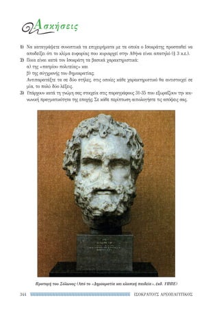 344 ΙΣΟΚΡΑΤΟΥΣ ΑΡΕΟΠΑΓΙΤΙΚΟΣ
Ασκήσεις
1)	 Να καταγράψετε συνοπτικά τα επιχειρήματα με τα οποία ο Ισοκράτης προσπαθεί να
αποδείξει ότι το κλίμα ευφορίας που κυριαρχεί στην Αθήνα είναι απατηλό (§ 3 κ.ε.).
2)	 Ποια είναι κατά τον Ισοκράτη τα βασικά χαρακτηριστικά:
α) της «πατρίου πολιτείας» και
β) της σύγχρονής του δημοκρατίας;
Αντιπαρατάξτε τα σε δύο στήλες, στις οποίες κάθε χαρακτηριστικό θα αντιστοιχεί σε
μία, το πολύ δύο λέξεις.
3)	 Υπάρχουν κατά τη γνώμη σας στοιχεία στις παραγράφους 31-35 που εξωραΐζουν την κοι-
νωνική πραγματικότητα της εποχής; Σε κάθε περίπτωση αιτιολογήστε τις απόψεις σας.
Προτομή του Σόλωνος (Από το «Δημοκρατία και κλασική παιδεία», έκδ. ΥΠΠΕ)
22-0159_RHTORIKA KEIMENA.indb 344 3/5/14 5:12 PM
 