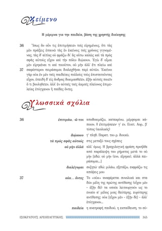 345ΙΣΟΚΡΑΤΟΥΣ ΑΡΕΟΠΑΓΙΤΙΚΟΣ
αποδοκιμάζω, κατακρίνω, μέμφομαι κά-
ποιον. || ἐπιτιμήσειεν· γ′ εν. Ευκτ. Αορ., β′
τύπος (αιολικός)
γ′ πληθ. Παρατ. του ρ. διοικῶ.
στις μεταξύ τους σχέσεις
αλλ' όμως. Η βραχυλογική φράση προήλθε
από παράλειψη του ρήματος μετά το οὐ
μὴν [εδώ: οὐ μὴν (ενν. εἴρηκα), ἀλλὰ πει-
ράσομαι...]
συζητώ· εδώ: μιλάω, εξετάζω, εκφράζω τις
απόψεις μου
Το «οὐκ» αναφέρεται συνολικά και στα
δύο μέλη της πρώτης αντίθεσης (εἶχον μὲν
- ἐξῆν δὲ) τα οποία λειτουργούν ως το
ενιαίο αʹ μέλος μιας δεύτερης, ευρύτερης
αντίθεσης: οὐκ [εἶχον μὲν - ἐξῆν δὲ] - ἀλλ'
ἐτύγχανον...
η ανατροφή παιδιού, η εκπαίδευση, το σύ-
36	 ἐπιτιμάω, -ῶ τινι
διῴκουν
τὰ πρὸς σφᾶς αὐτούς
οὐ μὴν ἀλλά
διαλέγομαι
37	 οὐκ... ὄντες
παιδεία
Ἴσως ἂν οὖν τις ἐπιτιμήσειεν τοῖς εἰρημένοις, ὅτι τὰς
μὲν πράξεις ἐπαινῶ τὰς ἐν ἐκείνοις τοῖς χρόνοις γιγνομέ-
νας, τὰς δ᾽ αἰτίας οὐ φράζω δι᾽ ἃς οὕτω καλῶς καὶ τὰ πρὸς
σφᾶς αὐτοὺς εἶχον καὶ τὴν πόλιν διῴκουν. Ἐγὼ δ᾽ οἶμαι
μὲν εἰρηκέναι τι καὶ τοιοῦτον, οὐ μὴν ἀλλ᾽ ἔτι πλείω καὶ
σαφέστερον πειράσομαι διαλεχθῆναι περὶ αὐτῶν. Ἐκεῖνοι
γὰρ οὐκ ἐν μὲν ταῖς παιδείαις πολλοὺς τοὺς ἐπιστατοῦντας
εἶχον, ἐπειδὴ δ᾽ εἰς ἄνδρας δοκιμασθεῖεν, ἐξῆν αὐτοῖς ποιεῖν
ὅ τι βουληθεῖεν, ἀλλ᾽ ἐν αὐταῖς ταῖς ἀκμαῖς πλείονος ἐπιμε-
λείας ἐτύγχανον ἢ παῖδες ὄντες.
36
37
κείμενο
Η μέριμνα για την παιδεία, βάση της χρηστής διοίκησης
γλωσσικά σχόλια
22-0159_RHTORIKA KEIMENA.indb 345 3/5/14 5:12 PM
 