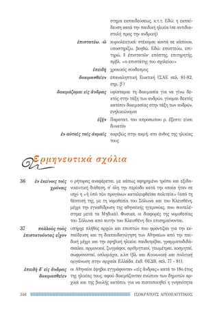 346 ΙΣΟΚΡΑΤΟΥΣ ΑΡΕΟΠΑΓΙΤΙΚΟΣ
ο ρήτορας αναφέρεται, με κάπως αφηρημένο τρόπο και εξιδα-
νικευτική διάθεση, σ' όλη την περίοδο κατά την οποία ήταν σε
ισχύ η «ἡ ὑπὸ τῶν προγόνων καταλειφθεῖσα πολιτεία» (από τη
θέσπισή της, με τη νομοθεσία του Σόλωνα και του Κλεισθένη,
μέχρι την εγκαθίδρυση της αθηναϊκής ηγεμονίας, που συντελέ-
στηκε μετά τα Μηδικά). Φυσικά, οι διαφορές της νομοθεσίας
του Σόλωνα από αυτήν του Κλεισθένη δεν επισημαίνονται.
υπήρχε πλήθος αρχών και εποπτών που φρόντιζαν για την εκ-
παίδευση και τη διαπαιδαγώγηση των Αθηναίων από την παι-
δική μέχρι και την εφηβική ηλικία: παιδοτρίβαι, γραμματοδιδά-
σκαλοι, αρμονικοί, ζωγράφοι, αριθμητικοί, γεωμέτραι, κοσμηταί,
σωφρονισταί, οπλομάχοι, κ.λπ (βλ. και Κοινωνική και πολιτική
οργάνωση στην αρχαία Ελλάδα, έκδ. ΟΕΔΒ, σελ. 77 - 81).
οι Αθηναίοι έφηβοι εγγράφονταν «εἰς ἄνδρας» κατά το 18ο έτος
της ηλικίας τους, αφού δοκιμάζονταν ενώπιον των δημοτών αρ-
χικά και της βουλής κατόπιν, για να πιστοποιηθεί η γνησιότητα
36	 ἐν ἐκείνοις τοῖς
χρόνοις
37	 πολλοὺς τοὺς
ἐπιστατοῦντας εἶχον
ἐπειδὴ δ' εἰς ἄνδρας
δοκιμασθεῖεν
στημα εκπαιδεύσεως, κ.τ.τ. Εδώ: η εκπαί-
δευση κατά την παιδική ηλικία (σε αντιδια­
στολή προς την ανδρική)
κυριολεκτικά: στέκομαι κοντά σε κάποιον,
υποστηρίζω, βοηθώ. Εδώ: εποπτεύω, επι-
τηρώ. || ἐπιστατῶν· επόπτης, επιτηρητής,
πρβλ. «ο επιστάτης του σχολείου»
χρονικός σύνδεσμος
επαναληπτική Ευκτική (ΣΑΕ σελ. 81-82,
σημ. β′)
υφίσταμαι τη δοκιμασία για να γίνω δε-
κτός στην τάξη των ανδρών, γίνομαι δεκτός
κατόπιν δοκιμασίας στην τάξη των ανδρών,
ενηλικιώνομαι
Παρατατ. του απροσωπου ρ. ἔξεστι: είναι
δυνατόν
ακριβώς στην ακμή, στο άνθος της ηλικίας
τους
ἐπιστατέω, -ῶ
ἐπειδὴ
δοκιμασθεῖεν
δοκιμάζομαι εἰς ἄνδρας
ἐξῆν
ἐν αὐταῖς ταῖς ἀκμαῖς
ερμηνευτικά σχόλια
22-0159_RHTORIKA KEIMENA.indb 346 3/5/14 5:12 PM
 