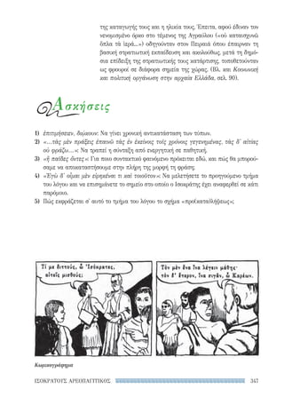 347ΙΣΟΚΡΑΤΟΥΣ ΑΡΕΟΠΑΓΙΤΙΚΟΣ
της καταγωγής τους και η ηλικία τους. Έπειτα, αφού έδιναν τον
νενομισμένο όρκο στο τέμενος της Αγραύλου («οὐ καταισχυνῶ
ὅπλα τὰ ἱερά...») οδηγούνταν στον Πειραιά όπου έπαιρναν τη
βασική στρατιωτική εκπαίδευση και ακολούθως, μετά τη δημό-
σια επίδειξη της στρατιωτικής τους κατάρτισης, τοποθετούνταν
ως φρουροί σε διάφορα σημεία της χώρας. (Βλ. και Κοινωνική
και πολιτική οργάνωση στην αρχαία Ελλάδα, σελ. 90).
Ασκήσεις
1)	 ἐπιτιμήσειεν, διῴκουν: Να γίνει χρονική αντικατάσταση των τύπων.
2)	 «...τὰς μὲν πράξεις ἐπαινῶ τὰς ἐν ἐκείνοις τοῖς χρόνοις γεγενημένας, τὰς δ' αἰτίας
οὐ φράζω...»: Να τραπεί η σύνταξη από ενεργητική σε παθητική.
3)	 «ἢ παῖδες ὄντες»: Για ποιο συντακτικό φαινόμενο πρόκειται εδώ, και πώς θα μπορού-
σαμε να αποκαταστήσουμε στην πλήρη της μορφή τη φράση;
4)	 «Ἐγὼ δ' οἶμαι μὲν εἰρηκέναι τι καὶ τοιοῦτον»: Να μελετήσετε το προηγούμενο τμήμα
του λόγου και να επισημάνετε το σημείο στο οποίο ο Ισοκράτης έχει αναφερθεί σε κάτι
παρόμοιο.
5)	 Πώς εκφράζεται σ' αυτό το τμήμα του λόγου το σχήμα «προ(κατα)λήψεως»;
Κωμικογράφημα
22-0159_RHTORIKA KEIMENA.indb 347 3/5/14 5:12 PM
 