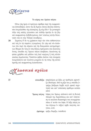 348 ΙΣΟΚΡΑΤΟΥΣ ΑΡΕΟΠΑΓΙΤΙΚΟΣ
ασχολούμαι με ζήλο, με προθυμία, φροντί-
ζω ιδιαίτερα. Από τη ρίζα του ρ. σπεύδω [=
τρέχω, βιάζομαι (πρβλ. αγγλ. speed: ταχύ-
τητα) και κατ' επέκταση πρόθυμα εκτελώ
κάτι]
λόφος του Άρεως, απέναντι από τη δυτική
πλευρά της Ακροπόλεως και κατ' επέκτα-
ση το ανώτατο δικαστήριο που συνερχόταν
πάνω σ' αυτόν τον λόφο. Η λέξη πάγος εκ
του πήγνυμι (= πήζω), πρβλ. παγετός, πα-
γώνω, κ.λπ.
ορίζω, διορίζω, τοποθετώ
37	σπουδάζω
Ἄρειος πάγος
ἐφίστημι
Οὕτω γὰρ ἡμῶν οἱ πρόγονοι σφόδρα περὶ τὴν σωφροσύ-
νην ἐσπούδαζον, ὥστε τὴν ἐξ Ἀρείου πάγου βουλὴν ἐπέστη-
σαν ἐπιμελεῖσθαι τῆς εὐκοσμίας, ἧς οὐχ οἷόν τ᾽ ἦν μετασχεῖν
πλὴν τοῖς καλῶς γεγονόσιν καὶ πολλὴν ἀρετὴν ἐν τῷ βίῳ
καὶ σωφροσύνην ἐνδεδειγμένοις, ὥστ᾽ εἰκότως αὐτὴν διενε-
γκεῖν τῶν ἐν τοῖς Ἕλλησι συνεδρίων.
Σημείοις δ᾽ ἄν τις χρήσαιτο περὶ τῶν τότε καθεστώτων
καὶ τοῖς ἐν τῷ παρόντι γιγνομένοις· ἔτι γὰρ καὶ νῦν ἁπάν­
των τῶν περὶ τὴν αἵρεσιν καὶ τὴν δοκιμασίαν κατημελημέ-
νων ἴδοιμεν ἂν τοὺς ἐν τοῖς ἄλλοις πράγμασιν οὐκ ἀνεκτοὺς
ὄντας, ἐπειδὰν εἰς Ἄρειον πάγον ἀναβῶσιν, ὀκνοῦντας τῇ
φύσει χρῆσθαι καὶ μᾶλλον τοῖς ἐκεῖ νομίμοις ἢ ταῖς αὑτῶν
κακίαις ἐμμένοντας. Τοσοῦτον φόβον ἐκεῖνοι τοῖς πονηροῖς
ἐνειργάσαντο καὶ τοιοῦτον μνημεῖον ἐν τῷ τόπῳ τῆς αὑτῶν
ἀρετῆς καὶ σωφροσύνης ἐγκατέλιπον.
38
Το κύρος του Αρείου πάγου
κείμενο
γλωσσικά σχόλια
22-0159_RHTORIKA KEIMENA.indb 348 3/5/14 5:12 PM
 