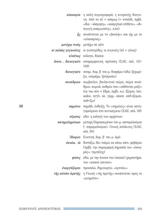 349ΙΣΟΚΡΑΤΟΥΣ ΑΡΕΟΠΑΓΙΤΙΚΟΣ
η καλή συμπεριφορά, η ευπρεπής διαγω-
γή. Από το εὖ + κόσμος (= στολίδι, πρβλ.
«δια - κόσμηση», «κοσμητικό επίθετο», «δι­
αγωγή κοσμιωτάτη», κ.λπ)
συνάπτεται με το «βουλήν» και όχι με το
«εὐκοσμίας»
μετέχω σε κάτι
οι ευπατρίδες, οι ευγενείς (εὖ + γένος)
εύλογα, δίκαια
απαρεμφατική πρόταση (ΣΑΕ, σελ. 147-
148)
απαρ. Αορ. β′ του ρ. διαφέρω (εδώ: ξεχωρί-
ζω, υπερέχω, ξεπερνάω)
συμβούλιο, βουλευτικό σώμα, σώμα συνέ-
δρων, κυριολ. ανδρών που «κάθονται μαζί»
(εκ του σὺν + ἕδρα, πρβλ. α.ε. ἕζομαι, λατ.
sedeo, αγγλ. sit, γερμ. sitzen: καθ-έζομαι,
καθ-ίζω)
σημάδι, ένδειξη. Το «σημείοις» είναι κατη-
γορούμενο στο αντικείμενο (ΣΑΕ, σελ. 59)
εδώ: η εκλογή των αρχόντων
μετοχή Παρακειμένου του ρ. καταμελοῦμαι
(: παραμελούμαι). Γενική απόλυτος (ΣΑΕ,
σελ. 95)
Ευκτική Αορ. β′ του ρ. ὁρῶ
διστάζω, δεν τολμώ να κάνω κάτι, φοβάμαι
(πρβλ. την παρεμφερή σημασία του «ὀκνη-
ρός»: τεμπέλης)
εδώ, με την έννοια του (κακού) χαρακτήρα,
του «κακού εαυτού»
προκαλώ, δημιουργώ, «εμπνέω»
η Γενική «τῆς ἀρετῆς» συνάπτεται προς το
«μνημεῖον»
εὐκοσμία
ἧς
μετέχω τινὸς
οἱ καλῶς γεγονότες
εἰκότως
ὥστε... διενεγκεῖν
διενεγκεῖν
συνέδριον
38	σημεῖον
αἵρεσις
κατημελημένων
ἴδοιμεν
ὀκνέω, -ῶ
φύσις
ἐνεργάζομαι
τῆς αὑτῶν ἀρετῆς
22-0159_RHTORIKA KEIMENA.indb 349 3/5/14 5:12 PM
 