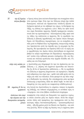 350 ΙΣΟΚΡΑΤΟΥΣ ΑΡΕΟΠΑΓΙΤΙΚΟΣ
ο Άρειος πάγος ήταν ανώτατο δικαστήριο που συνερχόταν πάvω
στον ομώνυμο λόφο. Στην προ του Σόλωνος εποχή είχε πολλά
δικαιώματα, πολιτικά και θρησκευτικά, (απόλυτη εξουσία σε
ζητήματα σχετικά με τον σεβασμό των νόμων, τη διατήρηση της
τάξης, τις ευθύνες των αρχόντων, κ.λπ.). Μέλη του ήσαν αυτοί
που είχαν διατελέσει άρχοντες, δηλαδή προέρχονταν αποκλει-
στικά από την αριστοκρατική - πλουτοκρατική τάξη, αφού από
τις τάξεις της εκλέγονταν οι άρχοντες. Με τη νομοθεσία του
Σόλωνος οι βασικές αρμοδιότητες του Αρείου πάγου διατηρή-
θηκαν, επί Κλεισθένους περιορίστηκαν, για να ενισχυθούν και
πάλι μετά τα Μηδικά λόγω της θαρραλέας, πατριωτικής στάσης
των Αρεοπαγιτών κατά την περίοδο πριν τη ναυμαχία της Σα-
λαμίνας. Με πρωτοβουλία του Εφιάλτη (462 π.Χ.) το κύρος και
οι αρμοδιότητες του Αρείου πάγου ελαττώθηκαν σε σημαντικό
βαθμό (κι ακόμα περισσότερο επί Περικλέους), περιοριζόμενες
κατ' ουσίαν στην εκδίκαση φονικών εγκλημάτων (βλ. και Κοι-
νωνική και πολιτική οργάνωση στην αρχαία Ελλάδα, σελ. 171,
καθώς και στο Επίμετρο).
ο Αριστοτέλης μας πληροφορεί ότι προ του Δράκοντος και του
Σόλωνος « ἡ ...αἵρεσις τῶν ἀρχόντων ἀριστίνδην καὶ πλουτίν-
δην ἦν, ἐξ ὧν οἱ Ἀρεοπαγῖται καθίσταντο...». Με τη νομοθεσία
του Σόλωνος οι άρχοντες κληρώνονταν «ἐκ προκρίτων», δηλαδή
από ανθρώπους που είχαν προ - κριθεί από κάθε φυλή, από τις
τάξεις και πάλι των πλουσίων. Είναι φανερό ότι εφ' όσον υπήρ-
χε η διαδικασία της εκλογής, δεν υπεισέρχονταν μόνο κριτήρια
καταγωγής ή περιουσίας, αλλά και ηθικά (πρβλ. τα όσα λέει ο
Ισοκράτης για τους αρετήν και σωφροσύνην ενδεδειγμένους).
στη Λογική του Αριστοτέλους το «σημεῖον» παίρνει τη σημασία
της ένδειξης, του πιθανού επιχειρήματος, εν αντιθέσει προς το
«τεκμήριον» που είναι βέβαιο, αποδεικτικό επιχείρημα.
αναφέρεται στην εκλογή και δοκιμασία των αρχόντων κυρίως,
οι οποίοι γίνονταν μέλη του Αρείου πάγου. Αυτοί δεν κληρώ-
νονταν πλέον από προκρίτους που προέρχονταν από τις δύο
ανώτερες τάξεις (πεντακοσιομεδίμνους - τριακοσιομεδίμνους)
αλλά, – ήδη έξη χρόνια μετά τον θάνατο του Εφιάλτη – και από
τους ζευγίτες. Μετά τη λήξη της θητείας τους οι άρχοντες ήσαν
37	 τὴν ἐξ Ἀρείου
πάγου βουλὴν
πλὴν τοῖς καλῶς γε-
γονόσι
38	 σημείοις δ' ἄν τις
χρήσαιτο
ἁπάντων τῶν περὶ
τὴν αἵρεσιν καὶ τὴν
δοκιμασίαν κατημελη-
μένων
ερμηνευτικά σχόλια
22-0159_RHTORIKA KEIMENA.indb 350 3/5/14 5:12 PM
 
