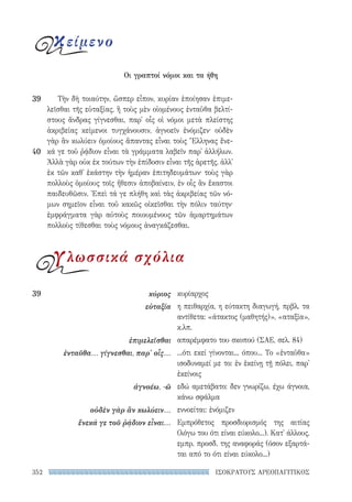 352 ΙΣΟΚΡΑΤΟΥΣ ΑΡΕΟΠΑΓΙΤΙΚΟΣ
κυρίαρχος
η πειθαρχία, η εύτακτη διαγωγή, πρβλ. τα
αντίθετα: «άτακτος (μαθητής)», «αταξία»,
κ.λπ.
απαρέμφατο του σκοπού (ΣΑΕ, σελ. 84)
...ότι εκεί γίνονται... όπου... Το «ἐνταῦθα»
ισοδυναμεί με το: ἐν ἐκείνῃ τῇ πόλει, παρ'
ἐκείνοις
εδώ αμετάβατο: δεν γνωρίζω, έχω άγνοια,
κάνω σφάλμα
εννοείται: ἐνόμιζεν
Εμπρόθετος προσδιορισμός της αιτίας
(λόγω του ότι είναι εύκολο...). Κατ' άλλους,
εμπρ. προσδ. της αναφοράς (όσον εξαρτά-
ται από το ότι είναι εύκολο...)
39	κύριος
εὐταξία
ἐπιμελεῖσθαι
ἐνταῦθα... γίγνεσθαι, παρ' οἷς...
ἀγνοέω, -ῶ
οὐδὲν γὰρ ἂν κωλύειν...
ἕνεκά γε τοῦ ῥᾴδιον εἶναι...
Τὴν δὴ τοιαύτην, ὥσπερ εἶπον, κυρίαν ἐποίησαν ἐπιμε-
λεῖσθαι τῆς εὐταξίας, ἣ τοὺς μὲν οἰομένους ἐνταῦθα βελτί-
στους ἄνδρας γίγνεσθαι, παρ᾽ οἷς οἱ νόμοι μετὰ πλείστης
ἀκριβείας κείμενοι τυγχάνουσιν, ἀγνοεῖν ἐνόμιζεν· οὐδὲν
γὰρ ἂν κωλύειν ὁμοίους ἅπαντας εἶναι τοὺς Ἕλληνας ἕνε-
κά γε τοῦ ῥᾴδιον εἶναι τὰ γράμματα λαβεῖν παρ᾽ ἀλλήλων.
Ἀλλὰ γὰρ οὐκ ἐκ τούτων τὴν ἐπίδοσιν εἶναι τῆς ἀρετῆς, ἀλλ᾽
ἐκ τῶν καθ᾽ ἑκάστην τὴν ἡμέραν ἐπιτηδευμάτων· τοὺς γὰρ
πολλοὺς ὁμοίους τοῖς ἤθεσιν ἀποβαίνειν, ἐν οἷς ἂν ἕκαστοι
παιδευθῶσιν. Ἐπεὶ τά γε πλήθη καὶ τὰς ἀκριβείας τῶν νό-
μων σημεῖον εἶναι τοῦ κακῶς οἰκεῖσθαι τὴν πόλιν ταύτην·
ἐμφράγματα γὰρ αὐτοὺς ποιουμένους τῶν ἁμαρτημάτων
πολλοὺς τίθεσθαι τοὺς νόμους ἀναγκάζεσθαι.
39
40
Οι γραπτοί νόμοι και τα ήθη
κείμενο
γλωσσικά σχόλια
22-0159_RHTORIKA KEIMENA.indb 352 3/5/14 5:12 PM
 