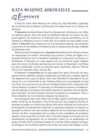 35ΚΑΤΑ ΦΙΛΩΝΟΣ ΔΟΚΙΜΑΣΙΑΣ
ΚΑΤΑ ΦΙΛΩΝΟΣ ΔΟΚΙΜΑΣΙΑΣ
Εισαγωγή
Ο λόγος του Λυσία «Κατά Φίλωνος» και ο λόγος του «Υπέρ Μαντιθέου», εκφωνήθη-
καν στη Βουλή κατά τη διάρκεια της δοκιμασίας των ανδρών αυτών για το αξίωμα του
Βουλευτή.
Η δοκιμασία αποτελούσε βασικό θεσμό του δημοκρατικού πολιτεύματος στην Αθήνα
των κλασικών χρόνων. Ήταν στην ουσία μια διαδικασία εξέτασης των αιρετών και κλη-
ρωτών αρχόντων που διαπίστωνε αν πληρούνταν όλες οι νόμιμες προϋποθέσεις για την
ανάληψη των καθηκόντων τους και αν ήσαν άξιοι για το αξίωμα που είχαν κληθεί να ανα-
λάβουν. Η δοκιμασία ηταν υποχρεωτική για τους εκλεγμένους άρχοντες. Δεν μπορούσαν
να ορκιστούν και να αναλάβουν τα καθήκοντά τους, αν προηγουμένως δεν είχαν υποβληθεί
στη διαδικασία αυτή.
Πολλοί μελετητές υποστηρίζουν ότι η δοκιμασία θεσπίστηκε από τον Σόλωνα με σκοπό
τον παραμερισμό των αναξίων. Πειστικότερη όμως φαίνεται η άποψη του Hignett, ότι η
δοκιμασία θεσπίστηκε από τον Κλεισθένη παράλληλα με τη δημιουργία της Βουλής των
Πεντακοσίων. Η δοκιμασία των εννέα αρχόντων και των Βουλευτών αρχικά ελάμβανε
χώρα μόνο ενώπιον της Βουλής, αργότερα όμως και ενώπιον του δικαστηρίου της Ηλιαίας
για όσους αποδοκίμαζε η Βουλή και ασκούσαν έφεση (Αριστοτέλη, Αθηναίων Πολιτεία
55.2 και 45.3· Δημοσθένη, Προς Λεπτίνην 90).
Η διαδικασία της δοκιμασίας είχε την εξής μορφή: Στην αρχή οι Βουλευτές της απερ-
χόμενης Βουλής υπέβαλλαν ορισμένες καθιερωμένες ερωτήσεις στον υποψήφιο άρχοντα
που αφορούσαν όλη τη ζωή του (βλέπε Λυσία, Υπέρ Μαντιθέου 9) ειδικότερα δε την κα-
ταγωγή του, για να διαπιστωθεί αν ήταν Αθηναίος πολίτης, και τη συμπεριφορά του προς
τους θεούς, τους γονείς του και την πολιτεία (εκπλήρωση στρατιωτικών υποχρεώσεων και
τακτική πληρωμή των φόρων). Οι απαντήσεις του δοκιμαζόμενου έπρεπε να επιβεβαιώνο-
νται από μάρτυρες. Στη συνέχεια όποιος ήθελε μπορούσε να απευθύνει κατά του εξεταζο-
μένου κατηγορία, την οποία μπορούσε εκείνος να αντικρούσει με επιχειρήματα. Τέλος, η
Βουλή αποφάσιζε για την επικύρωση ή απόρριψη της εκλογής του.
Στη συγκεκριμένη περίπτωση, ο Φίλων από τον δήμο Αχαρνών της Οινηίδος φυλής κλη-
ρώθηκε Βουλευτής και δοκιμάζεται. Ένας Βουλευτής όμως της απερχόμενης Βουλής τον
κατηγορεί ως ανάξιο για το βουλευτικό αξίωμα, διότι έμεινε ουδέτερος στον αγώνα μετα-
ξύ ολιγαρχικών και δημοκρατικών, λεηλάτησε τις περιουσίες συνδημοτών του έχοντας ως
ορμητήριο τον Ωρωπό, όπου είχε καταφύγει εξόριστος από τους Τριάκοντα και ζούσε ως
μέτοικος, και διότι η συμπεριφορά προς τη μητέρα του ήταν απαράδεκτη. Δε γνωρίζουμε
ακριβώς το έτος απαγγελίας του λόγου, διότι ο λόγος δεν αναφέρει ένα γεγονός μετά την
αποκατάσταση της δημοκρατίας που να αποτελέσει τη βάση για τον προσδιορισμό του
χρόνου. Στα Κεφ. 18-19 ο κατήγορος αναφέρει ότι η απουσία πολλών μαρτύρων κατηγορί-
ας αδικημένων από τον Φίλωνα οφείλεται στη μεγάλη τους ηλικία. Δεν αναφέρει ως αίτιο
22-0159_RHTORIKA KEIMENA.indb 35 3/5/14 5:12 PM
 