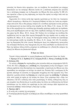 ΚΑΤΑ ΦΙΛΩΝΟΣ ΔΟΚΙΜΑΣΙΑΣ36
απουσίας τον θάνατο έστω ορισμένων, που, αν συνέβαινε, θα αποτελούσε μια εύσχημη
δικαιολογία για τον κατήγορο. Φαίνεται λοιπόν ότι η απόσταση ανάμεσα στα γεγονότα
που ο κατήγορος αναφέρει και τη δοκιμασία του Φίλωνα δεν ήταν μεγάλη. Το 398 π.Χ.
που προτείνει o Blass ως έτος εκφώνησης του λόγου δεν πρέπει να απέχει πολύ από την
πραγματικότητα.
Σημειωτέον ότι ο λόγος αυτός έχει αρκετές ομοιότητες με τον λόγο του Λυκούργου
«Κατά Λεωκράτους». Φαίνεται ότι ο Λυκούργος διάβασε τον λόγο του Λυσία και επηρεά-
στηκε από αυτόν. Και οι δύο ρήτορες τονίζουν ότι ο αντίδικος προτίμησε να είναι μέτοικος
στο εξωτερικό αντί να είναι πολίτης στην πατρίδα του (Κ. Φίλων. 9· Κ. Λεωκρ. 21, 145).
Και οι δύο ισχυρίζονται ότι ο αντίδικος έχει διαπράξει χειρότερη πράξη από την προδοσία,
όπως αυτή προσδιορίζεται από τον νόμο, διότι επρόδωσε ολόκληρη την πόλη και όχι μόνο
ένα μέρος της (Κ. Φίλων. 26· Κ. Λεωκρ. 59). Τονίζουν ότι το έγκλημα του αντιδίκου δεν
προβλέπεται από τον νόμο, διότι προτού διαπραχθεί δεν είχε περάσει από τη σκέψη του
νομοθέτη (Κ. Φίλων. 27, Κ. Λεωκρ. 9). Κατηγορούν επίσης τον αντίδικο ότι εγκατέλειψε
τα πολυτιμότερα αγαθά της πατρίδας (Κ. Φίλων. 31, Κ. Λεωκρ. 143, 147). Το αποτέλε-
σμα της δοκιμασίας δεν είναι γνωστό. Βασιζόμενοι όμως στις σοβαρότατες καταγγελίες
του κατηγόρου-Βουλευτή, στην τεκμηρίωσή τους και στην ευαισθησία των Βουλευτών στο
θέμα της σχέσεως πόλεως-πολίτη, μπορούμε να υποθέσουμε ότι η Βουλή δεν ενέκρινε την
εκλογή του Φίλωνα στο βουλευτικό αξίωμα.
Η δομή του λόγου
Τυπικά ο λόγος ακολουθεί τη γνωστή διάρθρωση ενός δικανικού λόγου του Λυσία:
1. Προοίμιο (1-4), 2. Πρόθεση (5-7), 3 Διήγηση (8-23), 4. Πίστη ή Απόδειξη (24-33),
5. Επίλογος (34).
Εν τούτοις η διήγηση δεν περιλαμβάνει μόνο γεγονότα αλλά και επιχειρήματα (§10-13,
15-16, 19). Έτσι η διήγηση και η απόδειξη στις παραγράφους αυτές συνυπάρχουν. Αυτό
πιθανώς οφείλεται στην ιδιαιτερότητα που παρουσιάζει η περίπτωση του Φίλωνα και στην
προσπάθεια του κατηγόρου να επιτύχει τον σκοπό του. Πιστεύει δηλ. ο κατήγορος ότι θα
φωτίσει καλύτερα τα γεγονότα, αν προχωρήσει συγχρόνως και στην ερμηνεία τους. Έτσι
εξηγείται η μεγάλη έκταση της διήγησης και η σχετικά μικρή της απόδειξης. Ο επίλογος
είναι πολύ μικρός σε σχέση με την έκταση του λόγου. Στον μικρότερο λόγο «Υπέρ του
Αδυνάτου» (§1-27) ο επίλογος είναι πολύ μεγαλύτερος. Ο Λυσίας, επιθυμώντας ίσως να
μην κουράσει τους Βουλευτές με το μεγάλο μήκος του λόγου και επιδιώκοντας ένα θετικό
αποτέλεσμα για τον πελάτη του αρκέστηκε σε ένα πολύ σύντομο αλλά περιεκτικό και
ουσιαστικό επίλογο. Αναλυτικότερα η δομή έχει ως εξής:
Α. Προοίμιο §§1-4
α. Οι αιτίες και ο σκοπός της κατηγορίας.
β. Ο κατήγορος-βουλευτής ζητά τη συνδρομή και άλλων συναδέλφων του στην προσπάθειά
του.
22-0159_RHTORIKA KEIMENA.indb 36 3/5/14 5:12 PM
 