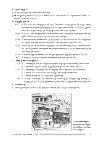 37ΚΑΤΑ ΦΙΛΩΝΟΣ ΔΟΚΙΜΑΣΙΑΣ
Β. Πρόθεση §§5-7
α. Οι ενσυνείδητοι και ασυνείδητοι πολίτες.
β. Ο κατήγορος θα αποδείξει ότι ο Φίλων έθεσε το ατομικό του συμφέρον υπεράνω του
συμφέροντος της πόλεως.
Γ. Διήγηση §§8-23
8-9.	Ο Φίλων, αν και διώχθηκε από τους Τριάκοντα, προτίμησε να ζει ως μέτοικος
στον Ωρωπό παρά ως ελεύθερος πολίτης στην πατρίδα του. Δεν άλλαξε φρονή-
ματα ούτε στρατεύθηκε με τους δημοκρατικούς στον Πειραιά.
10-12.	Ο Φίλων είναι ασυγχώρητος, διότι εκούσια και εσκεμμένα δε βοήθησε την πα-
τρίδα. Ούτε αδύναμος σωματικά ήταν ούτε πτωχός.
13-14.	Η αποδοκιμασία του Φίλωνα, ως προδότη όλων των πολιτών, δε θα δυσαρεστή-
σει καμιά πολιτική μερίδα, εκτός ίσως από κάποιους ομοϊδεάτες του.
15-16.	Αναίρεση, με την κατάθεση μαρτύρων, του πιθανού ισχυρισμού του Φίλωνα ότι
ναι μεν δε βοήθησε αυτοπροσώπως λόγω ασθενείας, αλλά ενίσχυσε οικονομικά
τους δημοκρατικούς.
17-19. 	Η αρπαγή της περιουσίας των πτωχών γερόντων αγροτών από τον Φίλωνα.
20-23.	Η απαραδεκτη συμπεριφορά του Φίλωνα προς τη μητέρα του.
Δ. Πίστη ή Απόδειξη §§24-33
24-26	 α. Ο κατήγορος αναιρεί τους υποθετικούς λόγους επιδοκιμασίας του Φίλωνα.
	 β. Η προδοσία της πόλεως δε συμβιβάζεται με το βουλευτικό αξίωμα.
27-30	 α. Ο κατήγορος αιτιολογεί την ανυπαρξία νόμου σχετικού με το αδίκημα.
	 β. Η στάση των μετοίκων σε αντίθεση με τη στάση του Φίλωνα.
	 γ. Η παιδευτική αξία των τιμών και της ποινής.
31-33	 α. Οι λόγοι αποτυχίας του Φίλωνα ως βουλευτή. β) Έλεγχος της στάσης των
συνηγόρων του Φίλωνα. γ) Ο Φίλων μόνος υπεύθυνος της αποδοκιμασίας του.
Ε. Επίλογος §34
α. Έπαινος των βουλευτών. β. Το ήθος του Φίλωνα ξένο προς τη δημοκρατία.
Αναπαράσταση του ε­
ξωτερικού της Θόλου,
του Παλαιού και Νέου
Βουλευτηρίου
22-0159_RHTORIKA KEIMENA.indb 37 3/5/14 5:12 PM
 