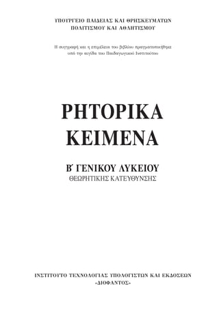 ΡΗΤΟΡΙΚΑ
ΚΕΙΜΕΝΑ
Β′ ΓΕΝΙΚΟΥ ΛΥΚΕΙΟΥ
ΘΕΩΡΗΤΙΚΗΣ ΚΑΤΕΥΘΥΝΣΗΣ
ΥΠΟΥΡΓΕΙΟ ΠΑΙΔΕΙΑΣ ΚΑΙ ΘΡΗΣΚΕΥΜΑΤΩΝ
ΠΟΛΙΤΙΣΜΟΥ ΚΑΙ ΑΘΛΗΤΙΣΜΟΥ
Η συγγραφή και η επιμέλεια του βιβλίου πραγματοποιήθηκε
υπό την αιγίδα του Παιδαγωγικού Ινστιτούτου
ΙΝΣΤΙΤΟΥΤΟ ΤΕΧΝΟΛΟΓΙΑΣ ΥΠΟΛΟΓΙΣΤΩΝ ΚΑΙ ΕΚΔΟΣΕΩΝ
«ΔΙΟΦΑΝΤΟΣ»
22-0159_RHTORIKA KEIMENA.indb 3 3/5/14 5:12 PM
 