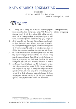 39ΚΑΤΑ ΦΙΛΩΝΟΣ ΔΟΚΙΜΑΣΙΑΣ
1
2
3
4
Οι αιτίες και ο σκο-
πός της κατηγορίας
Ὤιμην μέν, ὦ βουλή, οὐκ ἄν ποτ᾽ εἰς τοῦτο τόλμης Φί-
λωνα ἀφικέσθαι, ὥστε ἐθελῆσαι εἰς ὑμᾶς ἐλθεῖν δοκιμασθη-
σόμενον· ἐπειδὴ δὲ οὐχ ἕν τι μόνον ἀλλὰ πολλὰ τολμηρός
ἐστιν, ἐγὼ δὲ ὀμόσας εἰσῆλθον εἰς τὸ βουλευτήριον τὰ βέλ-
τιστα βουλεύσειν τῇ πόλει, ἔνεστί τε ἐν τῷ ὅρκῳ ἀποφανεῖν
εἴ τίς τινα οἶδε τῶν λαχόντων ἀνεπιτήδειον ὄντα βουλεύ-
ειν, ἐγὼ τὴν κατὰ τουτουὶ Φίλωνος ποιήσομαι κατηγορίαν,
οὐ μέντοι γε ἰδίαν ἔχθραν οὐδεμίαν μεταπορευόμενος, οὐδὲ
τῷ δύνασθαι καὶ εἰωθέναι λέγειν ἐν ὑμῖν ἐπαρθείς, ἀλλὰ τῷ
πλήθει τῶν ἁμαρτημάτων αὐτοῦ πιστεύων, καὶ τοῖς ὅρκοις
οἷς ὤμοσα ἐμμένειν ἀξιῶν. γνώσεσθε μὲν οὖν ὅτι οὐκ ἀπὸ
ἴσης παρασκευῆς ἐγώ τε τοῦτον ἐλέγξω οἷός ἐστι καὶ οὗτος
ἐπεχείρησε πονηρὸς εἶναι· ὅμως δ᾽ εἴ τι ἐγὼ ἐλλείποιμι τῷ
λόγῳ τῆς κατηγορίας, οὐκ ἂν δίκαιος εἴη οὗτος διὰ τοῦτο
ὠφεληθῆναι, ἀλλὰ μᾶλλον, ὅ τι ἱκανῶς διδάξαιμι, ἐκ τούτων
ἀποδοκιμασθῆναι. ἐνδεῶς μὲν γὰρ διὰ τὴν ἀπειρίαν πάντων
τῶν τούτῳ πεπραγμένων, ἱκανῶς δὲ διὰ τὴν περὶ αὐτὸν κα-
κίαν εἰρηκὼς ἂν εἴην. ἀξιῶ δὲ καὶ ὑμῶν οἵτινες δυνατώτεροι
ἐμοῦ εἰσι λέγειν, ἀποφῆναι μείζω ὄντα αὐτοῦ τὰ ἁμαρτήμα-
τα, καὶ ἐξ ὧν ἂν ἐγὼ ὑπολίπω, πάλιν αὐτοὺς περὶ ὧν ἴσασι
κατηγορῆσαι Φίλωνος· οὐ γὰρ ἐκ τῶν ὑπ᾽ ἐμοῦ λεγομένων
μόνων δεῖ ὑμᾶς περὶ αὐτοῦ ὁποῖός ἐστι σκέψασθαι.
1. Το κείμενο ακολουθεί την έκδοση του CAROLUS HUDE (OXFORD 1958).
ΚΑΤΑ ΦΙΛΩΝΟΣ ΔΟΚΙΜΑΣΙΑΣ
ΠΡΟΟΙΜΙΟ 1-4
«Τὸ μὲν οὖν προοίμιόν ἐστιν ἀρχὴ λόγου»
Αριστοτέλη, Ρητορική III 14, 1414b19
κείμενο
22-0159_RHTORIKA KEIMENA.indb 39 3/5/14 5:12 PM
 