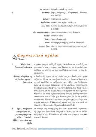 41ΚΑΤΑ ΦΙΛΩΝΟΣ ΔΟΚΙΜΑΣΙΑΣ
ο χαρακτηρισμός ευθύς εξ αρχής του Φίλωνα ως αναιδούς και
η αιτιολογία του εκπλήσσει τους Βουλευτές και αποτελεί προ-
σπάθεια του ρήτορα να τους προϊδεάσει αρνητικά για τον δο-
κιμαζόμενο.
οι Βουλευτές, πριν από την είσοδο τους στη Βουλή, όταν γιόρ-
ταζαν και έθυαν τα εισιτήρια (θυσία που έκανε ο Βουλευτής
προτού αναλάβει τα καθήκοντά του), έδιδαν τον βουλευτικό
όρκο, με τον οποίο βεβαίωναν ότι θα ασκήσουν τα καθήκοντά
τους σύμφωνα με τους νόμους, ότι θα εμπεδώσουν τους νόμους
του Σόλωνα, ότι θα συμβουλεύουν τα άριστα για τον δήμο των
Αθηναίων, ότι κατά τη δοκιμασία της ύστερης Βουλής θα απορ-
ρίψουν κάθε ακατάλληλο για Βουλευτή και ότι δε θα φυλακί-
σουν κανένα Αθηναίο, εκτός αν κάποιος διαπράξει έγκλημα που
ο νόμος αναφέρει. Ο βουλευτικός όρκος ορίστηκε λίγο μετά τον
Κλεισθένη (Αριστοτέλη Αθηναίων Πολιτεία 22.2).
τα κίνητρα της κατηγορίας δεν είναι προσωπικά, (προσωπι-
κή έχθρα και βουλευτική έπαρση) αλλά ρεαλιστικά (τα πολλά
αμαρτήματα του Φίλωνα) και ηθικά (η πιστή τήρηση του βου-
λευτικού όρκου).
1	 Ὤιμην μέν...
δοκιμασθησόμενον
ὀμόσας εἰσῆλθον εἰς
τὸ βουλευτήριον...
βουλεύειν
2	 ἐγώ... ποιή­σομαι
κατηγορίαν, οὐ...
μεταπορευόμενος,
οὐδέ... ἐπαρθείς,
ἀλλά... πιστεύων, καὶ
ἀξιῶν
εμπρόθ. προσδ. της αιτίας
λέγω, διαφωτίζω, πληροφορώ, διδάσκω,
ανακοινώνω
ανεπαρκώς, ελλιπώς
παραλείπω, αφήνω υπόλοιπο
πλάγια ερωτηματική πρότ. αντικείμενο του
ρ. ἐλέγξω
γενική αντικειμενική στο ἀπειρίαν
ποιητικό αίτιο
γενική διαιρετική
κατηγορηματική μτχ. από το ἀποφῆναι
πλάγια ερωτηματική πρόταση από το σκέ-
ψασθαι
ἐκ τούτων
4	διδάσκω
ἐνδεῶς
ὑπολείπω
οἷός ἐστι
τῶν πεπραγμένων
τούτῳ
ὑμῶν
ὄντα
ὁποῖός ἐστι
ερμηνευτικά σχόλια
22-0159_RHTORIKA KEIMENA.indb 41 3/5/14 5:12 PM
 