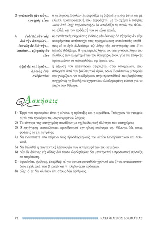 ΚΑΤΑ ΦΙΛΩΝΟΣ ΔΟΚΙΜΑΣΙΑΣ42
ο κατήγορος Βουλευτής εκφράζει τη βεβαιότητα ότι έστω και με
ελλιπή προπαρασκευή, που εκφράζεται με το σχήμα λιτότητας
«οὐκ ἀπὸ ἴσης παρασκευῆς» θα αποδείξει το ποιόν του Φίλω-
να αλλά και την πρόθεσή του να είναι κακός.
οι αντιθετικές εκφράσεις ἐνδεῶς μὲν-ἱκανῶς δὲ εἰρηκὼς ἂν εἴην
αναφέρονται αντίστοιχα στις προηγούμενες αντιθετικές υποθέ-
σεις εἴ τι ἐγὼ ἐλλείποιμι τῷ λόγῳ τῆς κατηγορίας και ὅ τι
ἱκανῶς διδάξαιμι. Ο ανεπαρκής λόγος του κατηγόρου, λόγω του
πλήθους των αμαρτημάτων του δοκιμαζομένου, γίνεται επαρκής
προκειμένου να αποκαλύψει την κακία του.
η αξίωση του κατηγόρου στηρίζεται στην υποχρέωση, που
απορρέει από τον βουλευτικό όρκο, όσων Βουλευτών μπορούν
και γνωρίζουν, να συνδράμουν στην προσπάθειά του βοηθώντας
συγχρόνως τη Βουλή να σχηματίσει ολοκληρωμένη εικόνα για το
ποιόν του Φίλωνα.
3	 γνώσεσθε μὲν οὖν...
πονηρὸς εἶναι
4	 ἐνδεῶς μὲν γὰρ
διὰ τὴν ἀπειρίαν...
ἱκανῶς δὲ διὰ τὴν...
κακίαν... εἰρηκὼς ἂν
εἴην
ἀξιῶ δὲ καὶ ὑμῶν...
ὁποῖός ἐστι
σκέψασθαι
Ασκήσεις
1)	 Έργο του προοιμίου είναι η εύνοια, η πρόσεξις και η ευμάθεια. Υπάρχουν τα στοιχεία
αυτά στο προοίμιο του συγκεκριμένου λόγου;
2)	 Τα κίνητρα της κατηγορίας συνάδουν με τη βουλευτική ιδιότητα του κατηγόρου;
3)	Ο κατήγορος αποκαλύπτει προοδευτικά την ηθική ποιότητα του Φίλωνα. Με ποιες
φράσεις το επιτυγχάνει;
4)	 Να εντοπίσετε στο κείμενο τους προσδιορισμούς του αιτίου (αναγκαστικού και τελι-
κού).
5)	 Να δηλωθεί η συντακτική λειτουργία των απαρεμφάτων του κειμένου.
6)	 οὐκ ἂν δίκαιος εἴη οὗτος διὰ τοῦτο ὠφεληθῆναι: Να μετατραπεί η προσωπική σύνταξη
σε απρόσωπη.
7)	 ἀφικέσθαι, ὀμόσας, ἐπαρθείς: α) να αντικατασταθούν χρονικά και β) να αντικαταστα-
θούν εγκλιτικά στο β′ ενικό και γ′ πληθυντικό πρόσωπο.
8)	 οἷος, ὅ τι: Να κλιθούν και στους δύο αριθμούς.
22-0159_RHTORIKA KEIMENA.indb 42 3/5/14 5:12 PM
 