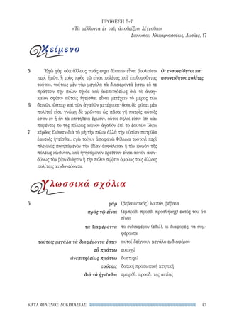 43ΚΑΤΑ ΦΙΛΩΝΟΣ ΔΟΚΙΜΑΣΙΑΣ
(βεβαιωτικός) λοιπόν, βέβαια
(εμπρόθ. προσδ. προσθήκης) εκτός του ότι
είναι
το ενδιαφέρον (εδώ), οι διαφορές, τα συμ-
φέροντα
αυτοί δείχνουν μεγάλο ενδιαφέρον
ευτυχώ
δυστυχώ
δοτική προσωπική κτητική
εμπρόθ. προσδ. της αιτίας
5	γάρ
πρὸς τῷ εἶναι
τὰ διαφέροντα
τούτοις μεγάλα τὰ διαφέροντα ἐστιν
εὖ πράττω
ἀνεπιτηδείως πράττω
τούτοις
διὰ τὸ ἡγεῖσθαι
Ἐγὼ γὰρ οὐκ ἄλλους τινάς φημι δίκαιον εἶναι βουλεύειν
περὶ ἡμῶν, ἢ τοὺς πρὸς τῷ εἶναι πολίτας καὶ ἐπιθυμοῦντας
τούτου. τούτοις μὲν γὰρ μεγάλα τὰ διαφέροντά ἐστιν εὖ τε
πράττειν τὴν πόλιν τήνδε καὶ ἀνεπιτηδείως διὰ τὸ ἀναγ­
καῖον σφίσιν αὐτοῖς ἡγεῖσθαι εἶναι μετέχειν τὸ μέρος τῶν
δεινῶν, ὥσπερ καὶ τῶν ἀγαθῶν μετέχουσι· ὅσοι δὲ φύσει μὲν
πολῖταί εἰσι, γνώμῃ δὲ χρῶνται ὡς πᾶσα γῆ πατρὶς αὐτοῖς
ἐστιν ἐν ᾗ ἂν τὰ ἐπιτήδεια ἔχωσιν, οὗτοι δῆλοί εἰσιν ὅτι κἂν
παρέντες τὸ τῆς πόλεως κοινὸν ἀγαθὸν ἐπὶ τὸ ἑαυτῶν ἴδιον
κέρδος ἔλθοιεν διὰ τὸ μὴ τὴν πόλιν ἀλλὰ τὴν οὐσίαν πατρίδα
ἑαυτοῖς ἡγεῖσθαι. ἐγὼ τοίνυν ἀποφανῶ Φίλωνα τουτονὶ περὶ
πλείονος ποιησάμενον τὴν ἰδίαν ἀσφάλειαν ἢ τὸν κοινὸν τῆς
πόλεως κίνδυνον, καὶ ἡγησάμενον κρεῖττον εἶναι αὐτὸν ἀκιν-
δύνως τὸν βίον διάγειν ἢ τὴν πόλιν σῴζειν ὁμοίως τοῖς ἄλλοις
πολίταις κινδυνεύοντα.
Οι ενσυνείδητοι και
ασυνείδητοι πολίτες
5
6
7
ΠΡΟΘΕΣΗ 5-7
«Τὰ μέλλοντα ἐν ταῖς ἀποδείξεσι λέγεσθαι»
Διονυσίου Αλικαρνασσέως, Λυσίας, 17
κείμενο
γλωσσικά σχόλια
22-0159_RHTORIKA KEIMENA.indb 43 3/5/14 5:12 PM
 