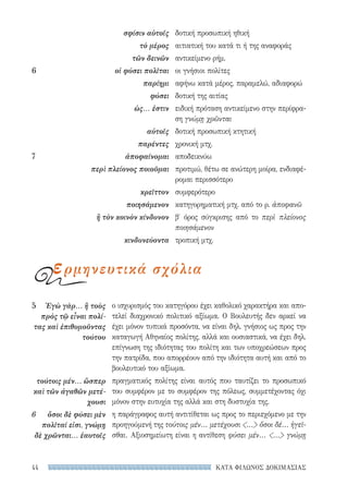ΚΑΤΑ ΦΙΛΩΝΟΣ ΔΟΚΙΜΑΣΙΑΣ44
ο ισχυρισμός του κατηγόρου έχει καθολικό χαρακτήρα και απο-
τελεί διαχρονικό πολιτικό αξίωμα. Ο Βουλευτής δεν αρκεί να
έχει μόνον τυπικά προσόντα, να είναι δηλ. γνήσιος ως προς την
καταγωγή Αθηναίος πολίτης, αλλά και ουσιαστικά, να έχει δηλ.
επίγνωση της ιδιότητας του πολίτη και των υποχρεώσεων προς
την πατρίδα, που απορρέουν από την ιδιότητα αυτή και από το
βουλευτικό του αξίωμα.
πραγματικός πολίτης είναι αυτός που ταυτίζει το προσωπικό
του συμφέρον με το συμφέρον της πόλεως, συμμετέχοντας όχι
μόνον στην ευτυχία της αλλά και στη δυστυχία της.
η παράγραφος αυτή αντιτίθεται ως προς το περιεχόμενο με την
προηγούμενή της τούτοις μέν... μετέχουσι ... ὅσοι δέ... ἡγεῖ-
σθαι. Αξιοσημείωτη είναι η αντίθεση φύσει μέν... ... γνώμῃ
5	 Ἐγὼ γὰρ... ἢ τοὺς
πρὸς τῷ εἶναι πολί-
τας καὶ ἐπιθυμοῦντας
τούτου
τούτοις μέν... ὥσπερ
καὶ τῶν ἀγαθῶν μετέ-
χουσι
6	 ὅσοι δὲ φύσει μὲν
πολῖταί εἰσι, γνώμῃ
δὲ χρῶνται... ἑαυτοῖς
σφίσιν αὐτοῖς
τὸ μέρος
τῶν δεινῶν
6	 οἱ φύσει πολῖται
παρίημι
φύσει
ὡς... ἐστιν
αὐτοῖς
παρέντες
7	ἀποφαίνομαι
περὶ πλείονος ποιοῦμαι
κρεῖττον
ποιησάμενον
ἢ τὸν κοινὸν κίνδυνον
κινδυνεύοντα
δοτική προσωπική ηθική
αιτιατική του κατά τι ή της αναφοράς
αντικείμενο ρήμ.
οι γνήσιοι πολίτες
αφήνω κατά μέρος, παραμελώ, αδιαφορώ
δοτική της αιτίας
ειδική πρόταση αντικείμενο στην περίφρα-
ση γνώμῃ χρῶνται
δοτική προσωπική κτητική
χρονική μτχ.
αποδεικνύω
προτιμώ, θέτω σε ανώτερη μοίρα, ενδιαφέ-
ρομαι περισσότερο
συμφερότερο
κατηγορηματική μτχ. από το ρ. ἀποφανῶ
β′ όρος σύγκρισης από το περὶ πλείονος
ποιησάμενον
τροπική μτχ.
ερμηνευτικά σχόλια
22-0159_RHTORIKA KEIMENA.indb 44 3/5/14 5:12 PM
 