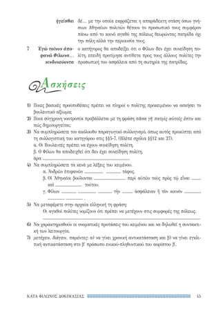 45ΚΑΤΑ ΦΙΛΩΝΟΣ ΔΟΚΙΜΑΣΙΑΣ
ἡγεῖσθαι
7	 Ἐγὼ τοίνυν ἀπο-
φανῶ Φίλωνα...
κινδυνεύοντα
δέ... με την οποία εκφράζεται η απαράδεκτη στάση όσων γνή-
σιων Αθηναίων πολιτών θέτουν το προσωπικό τους συμφέρον
πάνω από το κοινό αγαθό της πόλεως θεωρώντας πατρίδα όχι
την πόλη αλλά την περιουσία τους.
ο κατήγορος θα αποδείξει ότι ο Φίλων δεν έχει συνείδηση πο-
λίτη, επειδή προτίμησε αντίθετα προς τους άλλους πολίτες την
προσωπική του ασφάλεια από τη σωτηρία της πατρίδας.
Ασκήσεις
1)	 Ποιες βασικές προϋποθέσεις πρέπει να πληροί ο πολίτης προκειμένου να ασκήσει το
βουλευτικό αξίωμα;
2)	 Ποια σύγχρονη νοοτροπία προβάλλεται με τη φράση πᾶσα γῆ πατρὶς αὐτοῖς ἐστιν και
πώς δημιουργείται;
3)	 Να συμπληρώσετε τον ακόλουθο παραγωγικό συλλογισμό, όπως αυτός προκύπτει από
τη συλλογιστική του κατηγόρου στις §§5-7. (Βλέπε σχόλια §§12 και 27).
α. Οι Βουλευτές πρέπει να έχουν συνείδηση πολίτη.
β. Ο Φίλων θα αποδειχθεί ότι δεν έχει συνείδηση πολίτη.
άρα ...................................................................................
4)	 Να συμπληρώσετε τα κενά με λέξεις του κειμένου.
α. Ἀνδρῶν ἐπιφανῶν .................. .............. τάφος.
β. Οἱ Ἀθηναῖοι βούλονται .............................. περὶ αὐτῶν τοὺς πρὸς τῷ εἶναι .........
καὶ ......................... τούτου.
γ. Φίλων .............. ................. ............. τὴν .......... ἀσφάλειαν ἢ τὸν κοινόν ................
................ ................ .
5)	 Να μεταφέρετε στην αρχαία ελληνική τη φράση:
Οι αγαθοί πολίτες νομίζουν ότι πρέπει να μετέχουν στις συμφορές της πόλεως.
......................................................................................................................................................
6)	 Να χαρακτηρισθούν οι ονοματικές προτάσεις του κειμένου και να δηλωθεί η συντακτι-
κή των λειτουργία.
7)	 μετέχειν, διάγειν, παρέντες: α) να γίνει χρονική αντικατάσταση και β) να γίνει εγκλι-
τική αντικατάσταση στο β′ πρόσωπο ενικού-πληθυντικού του αορίστου β′.
22-0159_RHTORIKA KEIMENA.indb 45 3/5/14 5:12 PM
 